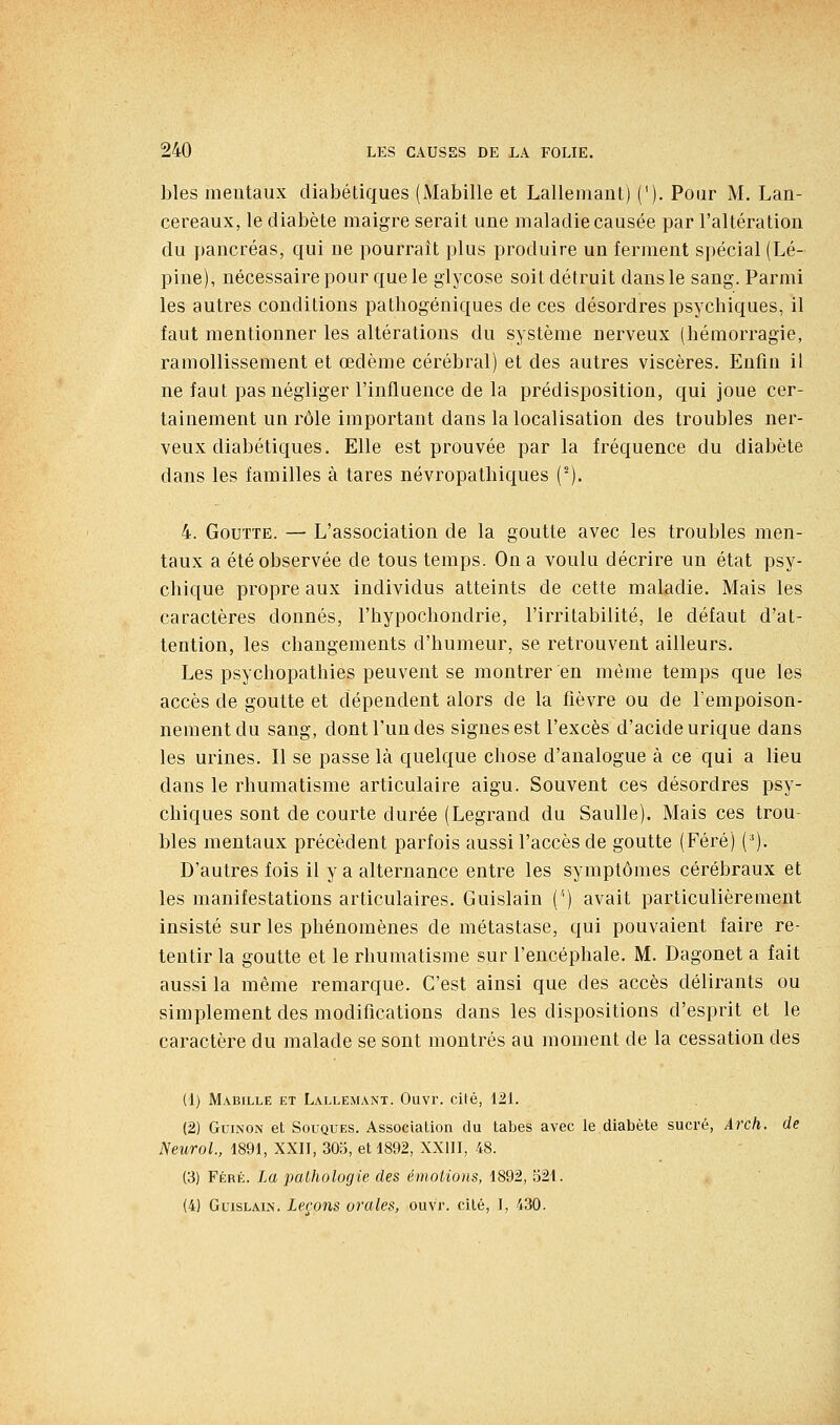 bles mentaux diabétiques (Mabille et Lallemant) ('). Pour M. Lan- cereaux, le diabète maigre serait une maladie causée par l'altération du pancréas, qui ne pourrait plus produire un ferment spécial (Lé- pine), nécessaire pour que le glycose soit détruit dans le sang. Parmi les autres conditions patbogéniques de ces désordres psychiques, il faut mentionner les altérations du système nerveux (hémorragie, ramollissement et œdème cérébral) et des autres viscères. Enfin il ne faut pas négliger l'influence de la prédisposition, qui joue cer- tainement un rôle important dans la localisation des troubles ner- veux diabétiques. Elle est prouvée par la fréquence du diabète dans les familles à tares névropathiques (^). 4. Goutte. — L'association de la goutte avec les troubles men- taux a été observée de tous temps. On a voulu décrire un état psy- chique propre aux individus atteints de cette maladie. Mais les caractères donnés, l'hypochondrie, l'irritabilité, le défaut d'at- tention, les changements d'humeur, se retrouvent ailleurs. Les psychopathies peuvent se montrer en même temps que les accès de goutte et dépendent alors de la fièvre ou de l'empoison- nement du sang, dont l'un des signes est l'excès d'acide urique dans les urines. Il se passe là quelque chose d'analogue à ce qui a lieu dans le rhumatisme articulaire aigu. Souvent ces désordres psy- chiques sont de courte durée (Legrand du Saulle). Mais ces trou- bles mentaux précèdent parfois aussi l'accès de goutte (Féré) ('). D'autres fois il y a alternance entre les symptômes cérébraux et les manifestations articulaires. Guislain ('') avait particulièrement insisté sur les phénomènes de métastase, qui pouvaient faire re- tentir la goutte et le rhumatisme sur l'encéphale. M. Dagonet a fait aussi la même remarque. C'est ainsi que des accès délirants ou simplement des modifications dans les dispositions d'esprit et le caractère du malade se sont montrés au moment de la cessation des (1) M.iBiLLE ET Lallemant. Ouvr. cité, 121. (2) GuiNON et Souques. Association du tabès avec le diabète sucré, Arch. de NeuroL, 1891, XXII, 30o, et 1892, XXIII, 48. (3) Féré. La pathologie des émotions, 1892, b21. (4) Guislain. Leçons orales, ouvr. cité, I, 430.