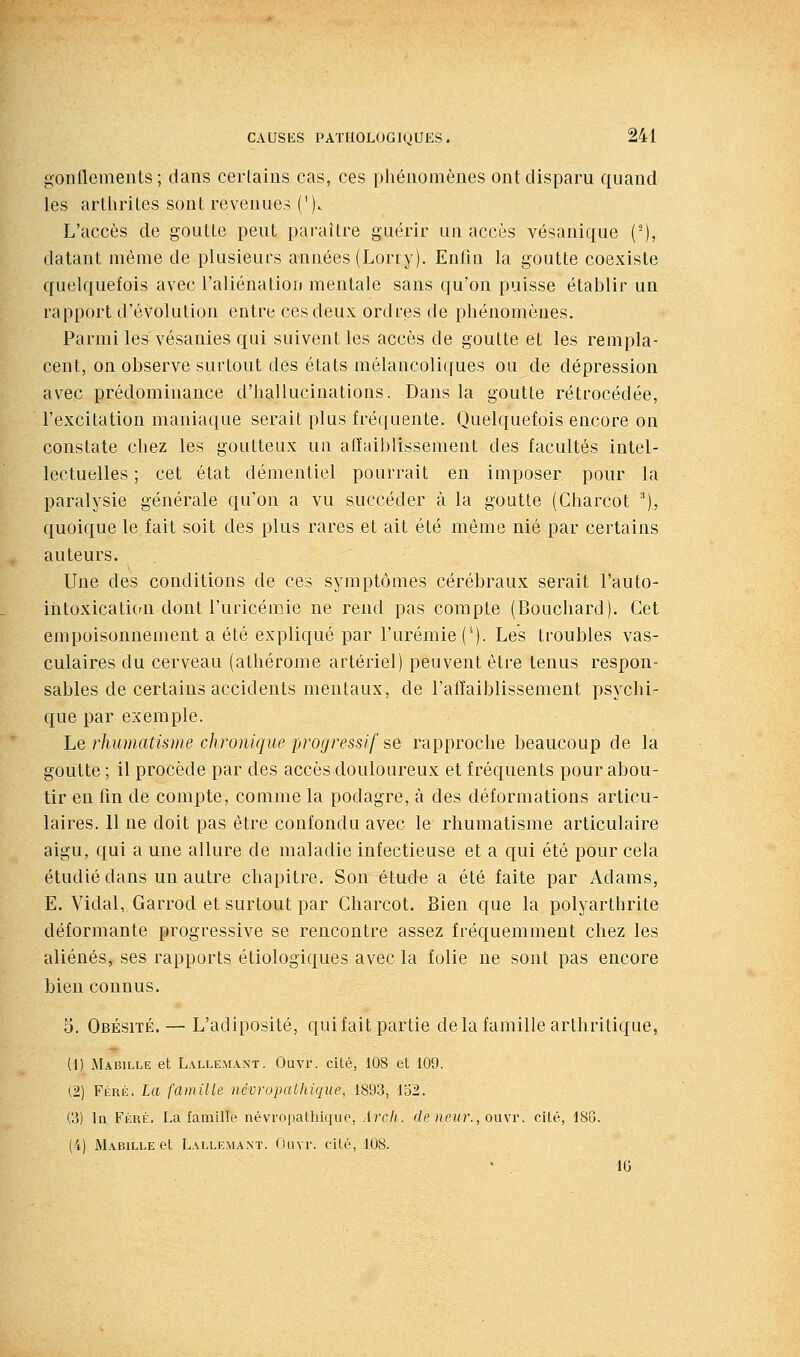 gonflements ; dans cerlaius cas, ces phénomènes ont disparu quand les arthrites sont revenues ('). L'accès de goutte peut paraître guérir un accès vésanique (^), datant même de plusieurs années (Lorry). Enfm la goutte coexiste quelquefois avec l'aliénation mentale sans qu'on puisse établir un rapport d'évolution entre ces deux ordres de phénomènes. Parmi les vésanies qui suivent les accès de goutte et les rempla- cent, on observe surtout des états mélancoliques ou de dépression avec prédominance d'hallucinations. Dans la goutte rétrocédée, l'excitation maniaque serait plus fré(iuente. Quelquefois encore on constate chez les goutteux un alïaiblissement des facultés intel- lectuelles ; cet état démentiel pourrait en imposer pour la paralysie générale qu'on a vu succéder à la goutte (Charcot ^), quoique le fait soit des plus rares et ait été môme nié par certains auteurs. Une des conditions de ces symptômes cérébraux serait l'auto- intoxicatiCfU dont l'uricémie ne rend pas compte (Bouchard). Cet empoisonnement a été expliqué par l'urémie (*). Les troubles vas- culaires du cerveau (athérome artériel) peuvent être tenus respon- sables de certains accidents mentaux, de l'affaiblissement psychi- que par exemple. Lq rhumatisme chronique progressif se rapproche beaucoup de la goutte ; il procède par des accès douloureux et fréquents pour abou- tir en fin de compte, comme la podagre, à des déformations articu- laires. 11 ne doit pas être confondu avec le rhumatisme articulaire aigu, qui a une allure de maladie infectieuse et a qui été pour cela étudié dans un autre chapitre. Son étude a été faite par Adams, E. Vidal, Garrod et surtout par Charcot. Bien que la polyarthrite déformante progressive se rencontre assez fréquemment chez les aliénés, ses rapports étiologiques avec la folie ne sont pas encore bien connus. 3. Obésité. — L'adiposité, quifait partie de la famille arthritique, (1) Mabille et L.VLLE.MANT. Ouvi'. Cité, 108 et 109. (2) Féré. La famille névropathique, 1893, 152. (3) In FiiRÉ. La famille névropathique, Arcli. de neur., oiwr. cité, 186. (4) Mabille et Lalle^l^nt. Ouvr. cité, 108. • . 10