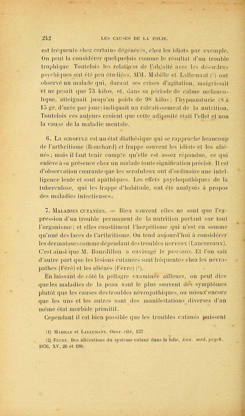 est fréquente cliez certains dégénéivs, chez les idiots par exemple. On peut la considérer quelquefois comme le résultat d'un trouble tropliique Toutefois les relations de l'obésité avec les désordres psychiques ont été peu étudiées. MM. Mubille et Lallemant (') ont observé un malade qui, durant ses crises d'agitation, maigrissait et ne pesait que 73 kilos, e.t, dans sa période de calme mélanco- lique, atteignait jusqu'au poids de 98 kilos; l'hypoazoturie (8 à ilj gr. d'urée par jour) indiquait un ralentissement de la nutrition. Toutefois ces auteurs croient que cette adiposité était l'effet et non la cause de la maladie mentale. 6. La SCROFULE est un état diathésique qui se rapproclie beaucoup de l'arthritisme (Bouchard) et frappe souvent les idiots et les alié- nés; mais il faut tenir compîe qu'elle est-assez répandue, ce qui enlève à sa présence chez un malade toute signification précise. Il est d'observation courante que les scrofuleux ont d'ordinaire une intel- ligence lente et sont apathiques. Les effets psychopathiques de la tuberculose, qui les frappe d'habitude, ont été analysés à propos des maladies infectieuses. 7. Maladies cutanéiîs. — Bien souvent elles ne sont que l'ex- pression d'un trouble permanent de la nutrition portant sur tout l'organisme; et elles constituent l'herpétisme qui n'est en somme qu'une des faces de l'arthritisme. On tend aujourd'hui à considérer les dermatoses comme dépendant des troubles nerveux ( Lancereaux). C'est ainsi que M. Bourdillon a envisagé le psoriasis. Et l'on sait d'autre part que les lésions cutanées sont fréquentes chez les névro- pathes (Féré) et les aliénés (Fèvre) (-). En laissant de côté la pellagre examinée ailleurs, on peut dire que les maladies de la peau sont le plus souvent des symptômes plutôt que les causes des troubles névropathiques. ou mieux encore que les uns et les autres sont des manifestations diverses d'un même état morbide primitif. Cependant il est bien possible que les troubles cutanés puissent (1) Mabille et Lallf.mant. Ouvr. cité, 137. (2) Fkvre. Des altérations du système cutané clans la folie, Ann. méd. rtsych. 1876, XV, 26 et 198.