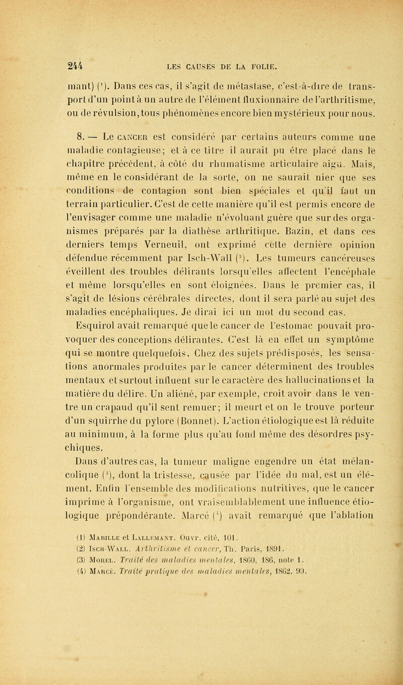 niant) ('). Dans ces cas, il s'agit de métastase, c'est-à-dire de trans- port d'un pointa un autre de l'élément (luxionnaire derarthrilisme, ou de révulsion, tous phénomènes encore bien mystérieux pour nous. 8. — Le CANCER est considéré par certains auteurs comme une maladie contagieuse; et à ce titre il aurait pu être placé dans le chapitre précédent, à côté du rhumatisme articulaire aigu. Mais, même en le considérant de la sorte, on ne saurait nier que ses conditions de contagion sont bien spéciales et qu'il faut un terrain particulier. C'est de cette manière qu'il est permis encore de l'envisager comme une maladie n'évoluant guère que sur des orga- nismes préparés par la diathèse arthritique. Bazin, et dans ces derniers temps Verneuil, ont exprimé cette dernière opinion défendue récemment par Isch-Wall (-). Les tumeurs cancéreuses éveillent des troubles délirants lorsqu'elles affectent l'encéphale et même lorsqu'elles en sont éloignées. Dans le premier cas, il s'agit de lésions cérébrales directes, dont il sera parlé au sujet des maladies encéphaliques. Je dirai ici un mot du second cas. Esquirol avait remarqué que le cancer de l'estomac pouvait pro- voquer des conceptions délirantes. C'est là en effet un symptôme qui se montre quelquefois. Chez des sujets prédisposés, les sensa- tions anormales produites parle cancer déterminent des troubles mentaux et surtout influent sur le caractère des hallucinations et la matière du délire. Un aliéné, par exemple, croit avoir dans le ven- tre un crapaud qu'il sent remuer; il meurt et on le trouve porteur d'un squirrhedu pylore (Bonnet). L'action étiologique est là réduite au minimum, à la forme plus qu'au fond même des désordres psy- chiques. Dans d'autres cas, la tumeur maligne engendre un état mélan- colique (^), dont la tristesse, causée par l'idée du mal, est un élé- ment. Enfin l'ensemble des modifications nutritives, que le cancer imprime à l'organisme, ont vraisemblablement une influence étio- logique prépondérante. Marcé ('') avait remarqué que l'ablation (1) Mabille et Lallemant. Ouvr. cité, 101. (2) Isch-Wall. Artkritisine et, cancer, Th. Paris, 1891. (3) MoREL. Traité des maladies mentales, 1860, 186, note 1. (4) Marcé. Traité jjratique des maladies mentales, 1802, 90.