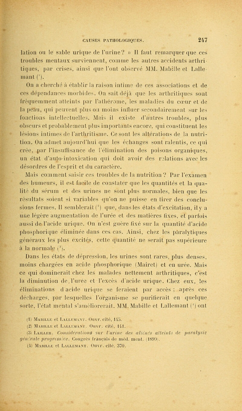lation ou le sable urique de l'urine? » Il faut remarquer que ces troubles mentaux surviennent, comme les autres accidents arthri- tiques, par crises, ainsi que l'ont observé MM. Mabille et Lalle- mant ('). On a cherché à établir la raison intime de ces associations et de ces dépendances morbides. On sait déjà que les arthritiques sont fréquemment atteints par l'athéronie, les maladies du cœur et de la peau, qui peuvent plus ou moins influer secondairement sur les fonctions intellectuelles. Mais il existe d'autres troubles, plus obscurs et probablement plus importants encore, qui constituent les lésions intimes de l'arthritisme. Ce sont les altérations de la nutri- tion. On admet aujourd'hui que les échanges sont ralentis, ce qui crée, par rinsutTisance de l'élimination des poisons organiques, un état d'auto-intoxication qui doit avoir des rslations avec les désordres de l'esprit et du caractère. Mais comment saisir ces troubles de la nutrition? Par l'examen des humeurs, il est facile de constater que les quantités et la qua- lité du sérum et des urines ne sont plus normales, bien que les résultats soient si variables qu'on ne puisse en tirer des conclu- sions fermes. Il semblerait (') que, dans les états d'excitation, ily a une légère augmentation de l'urée et des matières fixes, et parfois aussi de l'acide urique. On n'est guère fixé sur la quantité d'acide phosphorique éliminée dans ces cas. Ainsi, chez les paralytiques généraux les plus excités, cette quantité ne serait pas supérieure à la normale (^). Dans les états de dépression, les urines sont rares, plus denses, moins chargées en acide phosphorique (Mairet) et en urée. Mais ce qui dominerait chez les malades nettement arthritiques, c'est la diminution de,l'urée et l'excès d'acide urique. Chez eux, les éliminations d'acide urique se feraient par accès ; après ces décharges, par lesquelles l'organisme se purifierait en quelque sorte, l'état mental s'améliorerait. MM. Mabille et Lallemant ('') ont (1) Mabille el Lallemant. Ouvr. cité, 14b. (i) ÏMabille et Lallemant. Ouvr. cité, liL (3) Lailler. Cnn.-iidéralions sur l'urine (/t'.s aliénés aUeiiils de paralysie générale progrcssice. Congres Irançais de méd. ment. (1890). (i) Mabille et Lalle.mant. Ouvr. cité, 370.