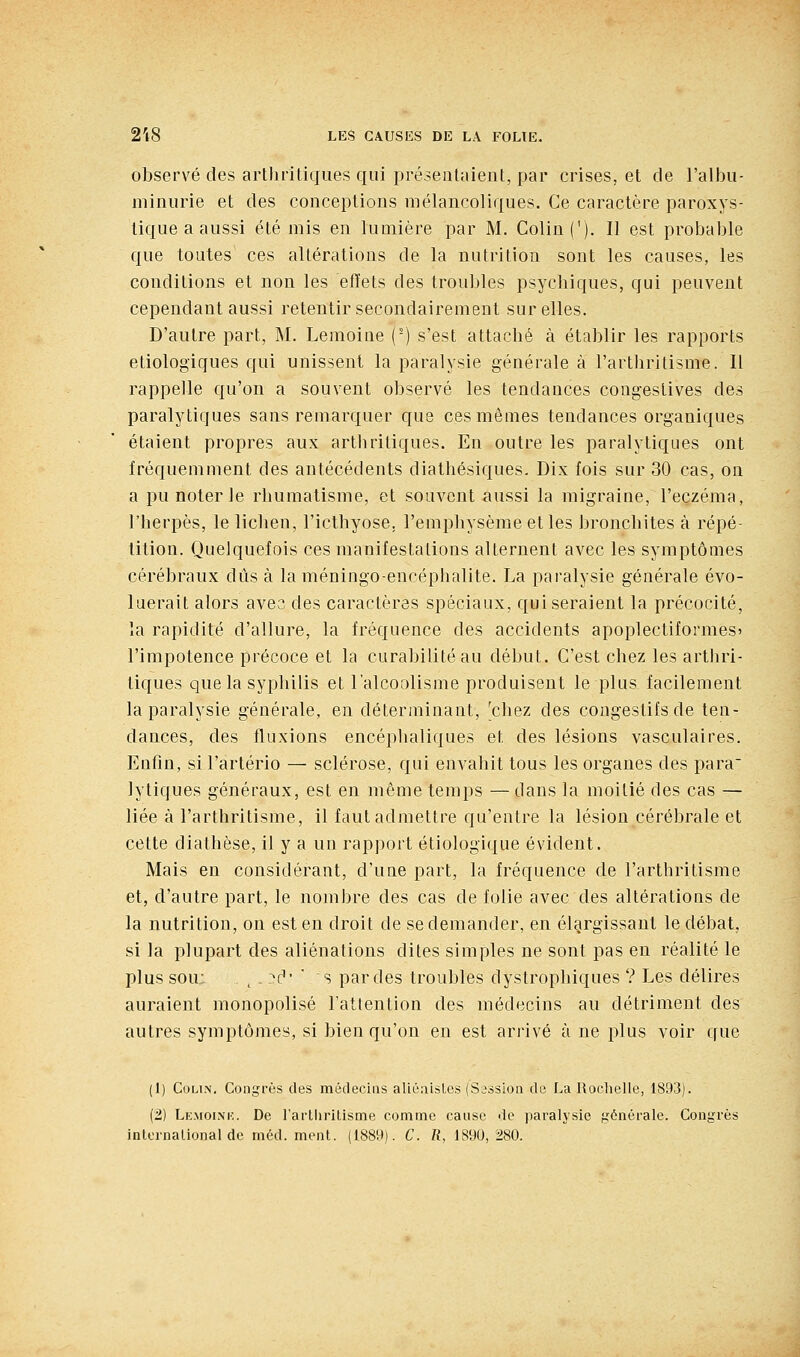 observé des artliriliques qui présentaient, par crises, et de l'albii- miniirie et des conceptions mélancoliques. Ce caractère paroxys- tique a aussi été mis en lumière par M. Colin ('). Il est probable que toutes ces altérations de la nutrition sont les causes, les conditions et non les efïets des troubles psycbiques, qui peuvent cependant aussi retentir secondairement sur elles. D'autre part, M. Lemoine (') s'est attaché à établir les rapports etiologiques qui unissent la paralysie générale à l'arthritisme. Il rappelle qu'on a souvent observé les tendances congestives des paralytiques sans remarquer que ces mêmes tendances organiques étaient propres aux arthritiques. En outre les paralytiques ont fréquemment des antécédents diathésiques. Dix fois sur 30 cas, on a pu noter le rhumatisme, et souvent aussi la migraine, l'eczéma, l'herpès, le lichen, l'icthyose. l'emphysème et les bronchites à répé- tition. Quelquefois ces manifestations alternent avec les symptômes cérébraux dûs à laméningo-encéphalite. La paralysie générale évo- luerait alors avec des caractères spéciaux, qui seraient la précocité, îa rapidité d'allure, la fréquence des accidents apoplectiformes» l'impotence précoce et la curabilitéau début. C'est chez les arthri- tiques que la syphilis et l'alcoolisme produisent le plus facilement la paralysie générale, en déterminant, 'chez des congestifs de ten- dances, des fluxions encéphaliques et des lésions vasculaires. Enfin, si l'artério — sclérose, qui envahit tous les organes des para' lytiques généraux, est en même temps —dans la moitié des cas — liée à l'arthritisme, il faut admettre qu'entre la lésion cérébrale et cette diathèse, il y a un rapport étiologique évident. Mais en considérant, d'une part, la fréquence de l'arthritisme et, d'autre part, le nombre des cas de folie avec des altérations de la nutrition, on est en droit de se demander, en élargissant le débat, si la plupart des aliénations dites simples ne sont pas en réalité le plus sou: ^ - ■^c'' ■ s par des troubles dystrophiques ? Les délires auraient monopolisé l'attention des médecins au détriment des autres symptômes, si bien qu'on en est arrivé à ne plus voir que (1) Colin, Congrès des métlecias aliéaisles (Sission de La Roclielle, 1893). (2) Lemoink. De rarllirilisme comme cause do paralysie générale. Congrès
