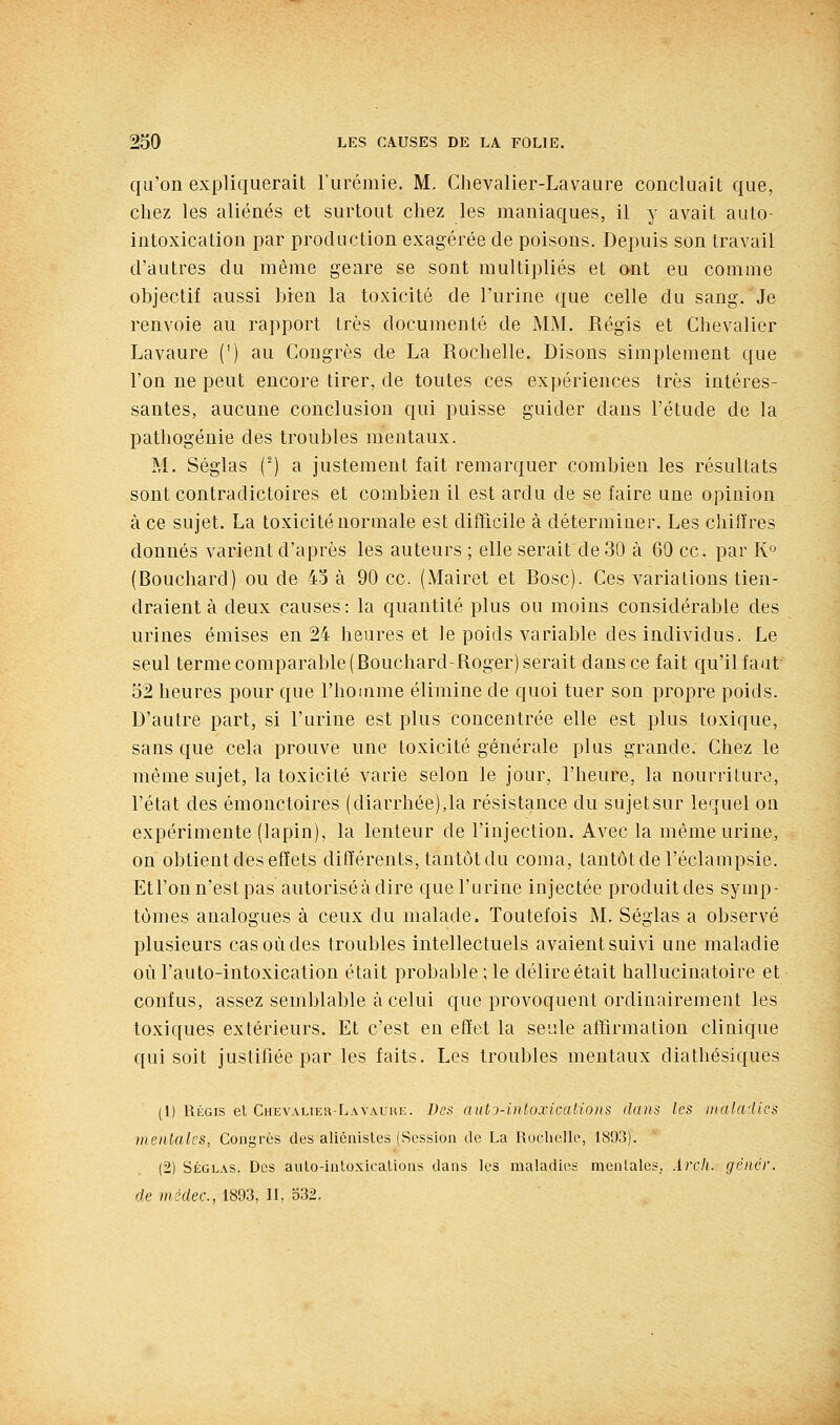 qu'on expliquerait l'urémie. M. Chevalier-Lavaure concluait que, chez les aliénés et surtout chez les maniaques, il y avait auto- intoxication par production exagérée de poisons. Depuis son travail d'autres du même genre se sont multipliés et ont eu comme objectif aussi bien la toxicité de l'urine que celle du sang. Je renvoie au rapport très documenté de MM. Régis et Chevalier Lavaure (') au Congrès de La Rochelle. Disons simplement que l'on ne peut encore tirer, de toutes ces expériences très intéres- santes, aucune conclusion qui puisse guider dans l'étude de la pathogénie des troubles mentaux. M. Séglas (') a justement fait remarquer combien les résultats sont contradictoires et combien il est ardu de se faire une opinion à ce sujet. La toxicité normale est difficile à déterminer. Les chiffres donnés varient d'après les auteurs ; elle serait de 30 à 60 ce. par K» (Bouchard) ou de 43 à 90 ce. (Mairet et Bosc). Ces variations tien- draient à deux causes: la quantité plus ou moins considérable des urines émises en 24 heures et le poids variable des individus. Le seul terme comparable (Bouchard-Roger) serait dans ce fait qu'il faut 52 heures pour que l'homme élimine de quoi tuer son propre poids. D'autre part, si l'urine est plus concentrée elle est plus toxique, sans que cela prouve une toxicité générale plus grande. Chez le même sujet, la toxicité varie selon le jour, l'heure, la nourriture, l'état des émonctoires (diarrhée),la résistance du sujet sur lequel on expérimente (lapin), la lenteur de l'injection. Avec la même urine, on obtient des effets différents, tantôt du coma, tantôt de l'éclampsie. Etl'onn'estpas autoriséàdire que l'urine injectée produitdes symp- tômes analogues à ceux du malade. Toutefois M. Séglas a observé plusieurs cas où des troubles intellectuels avaient suivi une maladie oùl'auto-intoxication était probable ; le délireétait hallucinatoire et confus, assez semblable à celui que provoquent ordinairement les toxiques extérieurs. Et c'est en effet la seule affirmation clinique qui soit justifiée par les faits. Les troubles mentaux diathésiques (1) Régis et CHEVAUEa-L.\v.\uuE. Des auto-intoxications dans les maladies mentales, Congrès des aliénistes (Session de La Rochelle, 1893). (2) Séglas. Dos auto-inloxicalions dans les maladies moniales, Arch. géiièr. de mcdec., 1893, II, 332.