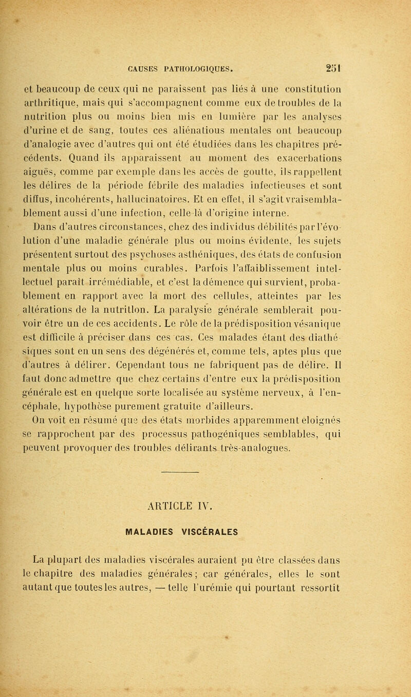 et beaucoup de ceux qui ne paraissent pas liés à une constitution arthritique, mais qui s'accompagnent comme eux de troubles de la nutrition plus ou moins bien mis en lumière par les analyses d'urine et de sang, toutes ces aliénatious mentales ont beaucoup d'analogie avec d'autres qui ont été étudiées dans les chapitres pré- cédents. Quand ils apparaissent au moment des exacerbations aiguës, comme par exemple dans les accès de goutte, ils rappellent les délires de la période fébrile des maladies infectieuses et sont diffus, incohérents, hallucinatoires. Et en effet, il s'agit vraisembla- blement aussi d'une infection, celle là d'origine interne. Dans d'autres circonstances, chez des individus débilités par l'évo- lution d'une maladie générale plus ou moins évidente, les sujets présentent surtout des psychoses asthéniques, des états de confusion mentale plus ou moins curables. Parfois l'affaiblissement intel- lectuel paraît irrémédiable, et c'est la démence qui survient, proba- blement en rapport avec la mort des cellules, atteintes par les altérations de la nutrition. La paralysie générale semblerait pou- voir être un de ces accidents. Le rôle de la prédisposition vésauique est difficile à préciser dans ces cas. Ces malades étant des diathé- siques sont en un sens des dégénérés et, comme tels, aptes plus que d'autres à délirer. Cependant tous ne fabriquent pas de délire. Il faut donc admettre que chez certains d'entre eux la prédisposition générale est en quelque sorte localisée au système nerveux, à l'en- céphale, hypothèse purement gratuite d'ailleurs. On voit en résumé que des états morbides apparemment éloignés se rapprochent par des processus pathogéniques semblables, qui peuvent provoquer des troubles délirants très-analogues. ARTICLE IV. MALADIES VISCÉRALES La plupart des maladies viscérales auraient pu être classées dans le chapitre des maladies générales ; car générales, elles le sont autant que toutes les autres, —telle l'urémie qui pourtant ressortit