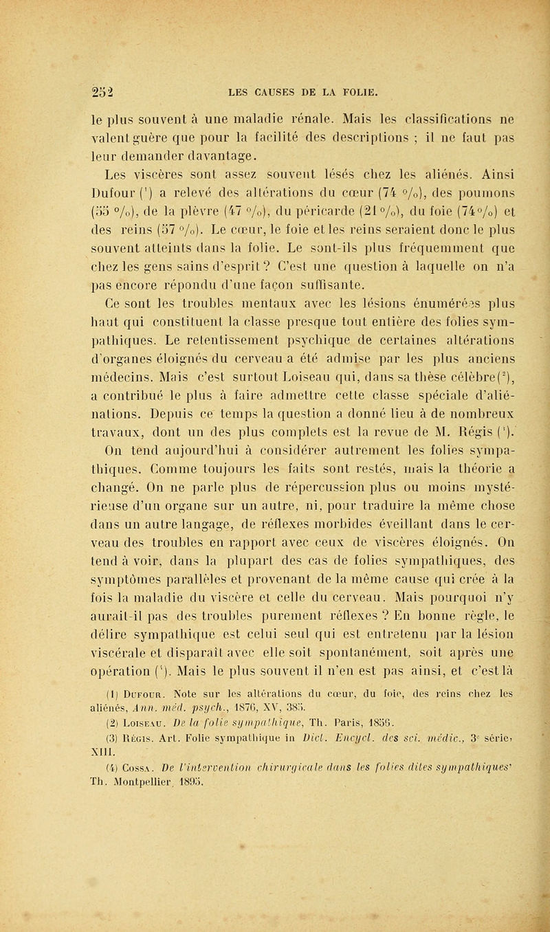 le plus souvent à une maladie rénale. Mais les classifications ne valent guère que pour la facilité des descriptions ; il ne faut pas leur demander davantage. Les viscères sont assez souvent lésés chez les aliénés. Ainsi Dufour (') a relevé des altérations du cœur (74 %), des poumons (oo %), de la plèvre (47 o/o), du péricarde (21%), du foie (74o/o) et des reins (57 %). Le cœur, le foie et les reins seraient donc le plus souvent atteints dans la folie. Le sont-ils plus fréquemment que chez les gens sains d'esprit ? C'est une question à laquelle on n'a pas encore répondu d'une façon suffisante. Ce sont les troubles mentaux avec les lésions énuméré^^s plus haut qui constituent la classe presque tout entière des folies sym- pathiques. Le retentissement psychique de certaines altérations d'organes éloignés du cerveau a été admise par les plus anciens médecins. Mais c'est surtout Loiseau qui, dans sa thèse célèbre(■), a contribué le plus à faire admettre cette classe spéciale d'alié- nations. Depuis ce temps la question a donné lieu à de nombreux travaux, dont un des plus complets est la revue de M. Régis ('). On tend aujourd'hui à considérer autrement les folies sympa- thiques. Comme toujours les faits sont restés, mais la théorie a changé. On ne parle plus de répercussion plus ou moins mysté- rieuse d'un organe sur un autre, ni, pour traduire la même chose dans un autre langage, de réflexes morbides éveillant dans le cer- veau des troubles en rapport avec ceux de viscères éloignés. On tend à voir, dans la plupart des cas de folies sympathiques, des symptômes parallèles et provenant de la même cause qui crée à la fois la maladie du viscère et celle du cerveau. Mais pourquoi n'y aurail-il pas des troubles purement réflexes ? En bonne règle, le délire sympathique est celui seul qui est entretenu jtar la lésion viscérale et disparaît avec elle soit spontanément, soit après une opération ('). Mais le plus souvent il n'en est pas ainsi, et c'est là (1) Dufour. Note siu' les altéralions du cœui, du foie, des reins chez les aliénés, Ann. méd. psycli., 1876, XV, 38'i. (2) Loiseau. De la folie synipaUiiqiie, Th. Paris, 1856. (3) Régis. Art. Folie sympathique in DicL Encycl. des soi. mcdic, 3' sérici XIU. (4) CossA. De l'intervention chirurgicale dans les folies dites sympathiques' Th. Montpellier, 1890.