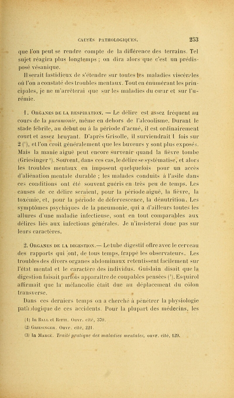 que l'on peut se rendre compte de la diiïérence des terrains. Tel sujet réagira plus longtemps ; on dira alors que c'est un prédis- posé vésanique. Userait fastidieux de s'étendre sur toutes les maladies viscérales où l'on a constaté des troubles mentaux. Tout en énumérant les prin- cipales, je ne m'arrêterai ([ue sur les maladies du cœur et sur l'u- rémie. 1. Organes de la RESPni.vnoN. — Le délire est assez fréquent au cours de la pneumonie, même en dehors de l'alcoolisme. Durant le stade fébrile, au début ou à la période d'acmé, il est ordinairement court et assez bruyant. D'après Grisolle, il surviendrait 1 fois sur 2 ('), et l'on croit généralement que les buveurs y sont plus exposés. Mais la manie aiguë peut encore survenir quand la fièvre tombe (Griesinger ^). Souvent, dans ces cas, le délire se systématise, et alors les troubles mentaux en imposent quelquefois pour un accès d'aliénation mentale durable ; les malades conduits à l'asile dans ces conditions ont été souvent guéris en très peu de temps. Les causes de ce délire seraient, pour la période aiguë, la fièvre, la toxémie, et, pour la période de défervescence, la dénutrition. Les symptômes psychiques de la pneumonie, qui a d'ailleurs toutes les allures d'une maladie infectieuse, sont en tout comparables aux délires liés aux infections générales. Je n'insisterai donc pas sur leurs caractères. 2. Organes de la digestion.— Le tube digestif offre avec le cerveau des rapports qui ont, de tous temps, frappé les observateurs. Les troubles des divers organes abdominaux retentissent facilement sur l'état mental et le caractère des individus. Guislain disait que la digestion faisait parfois apparaître de coupables pensées (^).Esquirol affirmait que la mélancolie était due au déplacement du colon transverse. Dans ces derniers temps on a cherché à pénétrer la physiologie pathologique de ces accidents. Pour la plupart des médecins, les (1) In Ball et Rirri. Ouvr. cité, 370. (2) Griesinger. Ouvr. cité, 221. (3) In Marcé. Traité pratique des maladies mentales, ouvr. cité, 129.