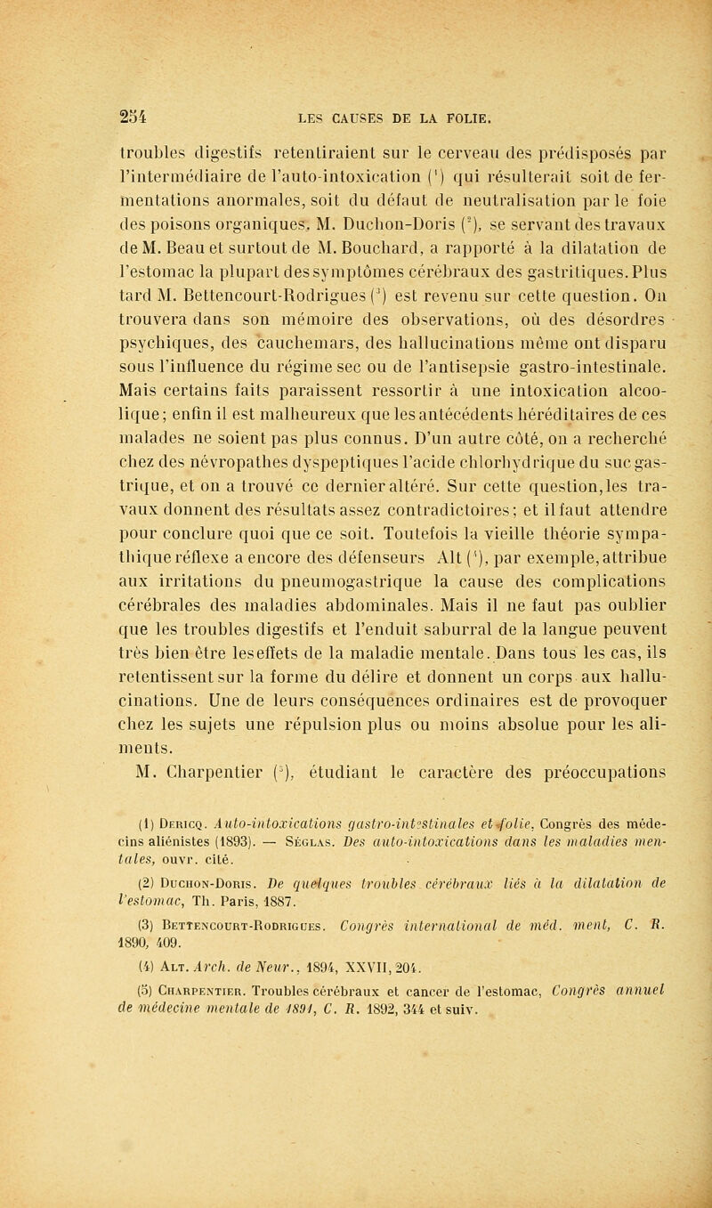 troubles digestifs retentiraient sur le cerveau des prédisposés par l'intermédiaire de l'auto-intoxication (') qui résulterait soit de fer- mentations anormales, soit du défaut de neutralisation parle foie des poisons organiques. M. Duchon-Doris (), se servant des travaux de M. Beau et surtout de M. Bouchard, a rapporté à la dilatation de l'estomac la plupart des symptômes cérébraux des gastritiques.Plus tard M. Bettencourt-Rodrigues (') est revenu sur cette question. On trouvera dans son mémoire des observations, où des désordres psychiques, des cauchemars, des hallucinations même ont disparu sous l'influence du régime sec ou de l'antisepsie gastro-intestinale. Mais certains faits paraissent ressortir à une intoxication alcoo- lique ; enfin il est malheureux que les antécédents héréditaires de ces malades ne soient pas plus connus. D'un autre côté, on a recherché chez des névropathes dyspeptiques l'acide chlorhydrique du suc gas- trique, et on a trouvé ce dernier altéré. Sur cette question, les tra- vaux donnent des résultats assez contradictoires; et il faut attendre pour conclure quoi que ce soit. Toutefois la vieille théorie sympa- thique réflexe a encore des défenseurs Alt (''), par exemple, attribue aux irritations du pneumogastrique la cause des complications cérébrales des maladies abdominales. Mais il ne faut pas oublier que les troubles digestifs et l'enduit saburral de la langue peuvent très bien être les effets de la maladie mentale. Dans tous les cas, ils retentissent sur la forme du délire et donnent un corps aux hallu- cinations. Une de leurs conséquences ordinaires est de provoquer chez les sujets une répulsion plus ou moins absolue pour les ali- ments. M. Charpentier {'), étudiant le caractère des préoccupations (1) Dericq. Auto-intoxications gastro-intestinales et-/olie, Congrès des méde- cins aliénistes (1893). — Séglas. Des auto-intoxications dans les maladies men- tales, ouvr. cité. (2) DucHON-DoRis. De quelques troubles céréhraux liés à la dilatation de l'estomac, Th. Paris, 1887. (3) Bettencourt-Rodrigues. Congrès international de méd. ment, C. R. 1890, 409. (4) AhT.Arch. de Neur., 1894, XXVII, 204. (5) Charpentier. Troubles cérébraux et cancer de l'estomac, Congrès annuel