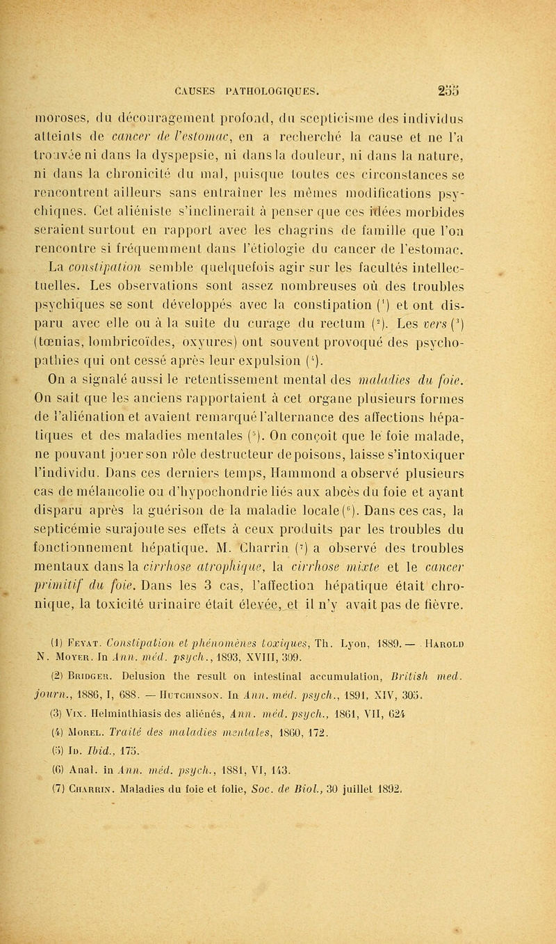 moroses, du décourageineiit profond, du sceplicisine des individus atteinis de cancer de Veslomac, en a reclierclié la cause et ne l'a Irojvée ni dans la dyspepsie, ni dans la douleur, ni dans la nature, ni dans la chronicité du mal, puisque toutes ces circonstances se rencontrent ailleurs sans entraîner les mêmes modifications psy- clîiqnes. Cet aliéniste s'inclinerait à penser que ces itlées morbides seraient surtout en rapport avec les chagrins de famille que l'on rencontre si fréquemment dans l'étiologie du cancer de l'estomac. La constipation semble quelquefois agir sur les facultés intellec- tuelles. Les observations sont assez nombreuses où des troubles psychiques se sont développés avec la constipation (') et ont dis- paru avec elle ou à la suite du curage du rectum (-). Les-c^rsC) (tœnias, lombricoïdes, oxyures) ont souvent provoqué des psycho- pathies qui ont cessé après leur expulsion ('■). On a signalé aussi le retentissement mental des maladies du foie. On sait que les anciens rapportaient à cet organe plusieurs formes de l'aliénation et avaient remarqué l'alternance des affections hépa- tiques et des maladies mentales (^). On conçoit que le foie malade, ne pouvant jouer son rôle destructeur de poisons, laisse s'intoxiquer l'individu. Dans ces derniers temps, Ilammond a observé plusieurs cas de mélancolie ou d'hypochondrie liés aux abcès du foie et ayant disparu après la guérison de la maladie locale (). Dans ces cas, la septicémie surajoute ses effets à ceux produits par les troubles du fonctionnement hépatique. M. Gharrin (') a observé des troubles mentaux dans la cirrhose atrophiqm, la cirrhose mixte et le cancer primitif du foie. Dans les 3 cas, l'affection hépatique était chro- nique, la toxicité urinaire était élevée, et il n'y avait pas de fièvre. (1) Feyat. Constipation et phénomènes toxiques, Th. Lyon, 1889,— . Harold N. MoYER. In Ann. méd. psjjcli., 1893, XVIII, 309. (2) Bridger. Delusion the resuit on intestinal accumulation, Britisli med. joiirn., 1886, I, 688. — Hutchinsox. In Ann. méd. psych., 1891, XIV, 303. (3) Vix. Helminthiasis des aliénés, Ann. méd. psych., 1861, VII, 624 (4) iMoREL. Traité des maladies msniales, 1860, 172. (o) Id. Ihid., 173. (6) Anal, in Ann. méd. psych., 1881, VI, 143. (7) Cii.vRRiN. Maladies du foie et folie, Soc. de Biol, 30 juillet 1892.
