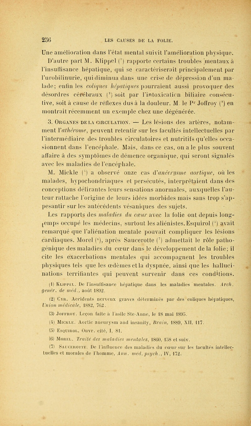 Une amélioration dans l'état mental suivit l'amélioration physique. D'autre part M. Klippel (') rapporte certains troubles 'mentaux à l'insufTisance hépatique, qui se caractériserait principalement par l'urobilinurie, qui diminua dans une crise de dépression d'un ma- lade; enfin les coliques /le/jaïi'gitcs pourraient aussi provoquer des désordres cérébraux ('^) soit par l'intoxication biliaire consécu- tive, soit à cause de réflexes dus à la douleur. M. le P^ Jotïroy (^) en montrait récemment un exemple chez une dégénérée. 3. Organes delà circulation. ~ Les lésions des artères, notam- ment l'atliérome, peuvent retentir sur les facultés intellectuelles par l'intermédiaire des troubles circulatoires et nutritifs qu'elles occa- sionnent dans l'encéphale. Mais, dans ce cas, on a le plus souvent affaire à des symptômes de démence organique, qui seront signalés avec les maladies de l'encéphale. M. Mickle (') a observé onze cas cVanéorijsme aortique, où les malades, hypochondriaques et persécutés, interprêtaient dans des conceptions délirantes leurs sensations anormales, auxquelles l'au- teur rattache l'origine de leurs idées morbides mais sans trop s'ap- pesantir sur les antécédents vésaniques des sujets. Les rapports des maladies du cœur avec la folie ont depuis long- temps occupé les médecins, surtout les aliénistes.Esquirol {') avait remarqué que l'aliénation mentale pouvait compliquer les lésions cardiaques. Morel ('^), après Saucerotte (') admettait le rôle patho- génique des maladies du cœur dans le développeuient de la folie; il cite les exacerbations mentales qui accompagnent les troubles physiques tels que les œdèmes etla dyspnée, ainsi que les halluci- nations terrifiantes qui peuvent survenir dans ces conditions. (1) Klippel. De l'insuffisanoe hépatique dans les maladies mentales. Àrcli. genér. de méd., août 1892. (2) Cyr. Accidents nerveux graves déterminés par des coliques hépatiques, Union médicale, 1882, 762. (3) JoFFROY. Leçon faite à l'asile Ste-Anne, le 18 mai 1895. (4) Mickle. Aorlic aneurysm and insanity, Brain, 1889, XII, 117. (5) EsQUiROL. Ouvr. cité, I, 81. (6) Morel. Traité des maladies mentales, 1860, 138 et suiv. (7) Saucerotte. De l'influence des maladies du cœur sur les facultés intellec- tuelles et morales de l'homme, Ànii. nicd. psyclt., IV, 172.