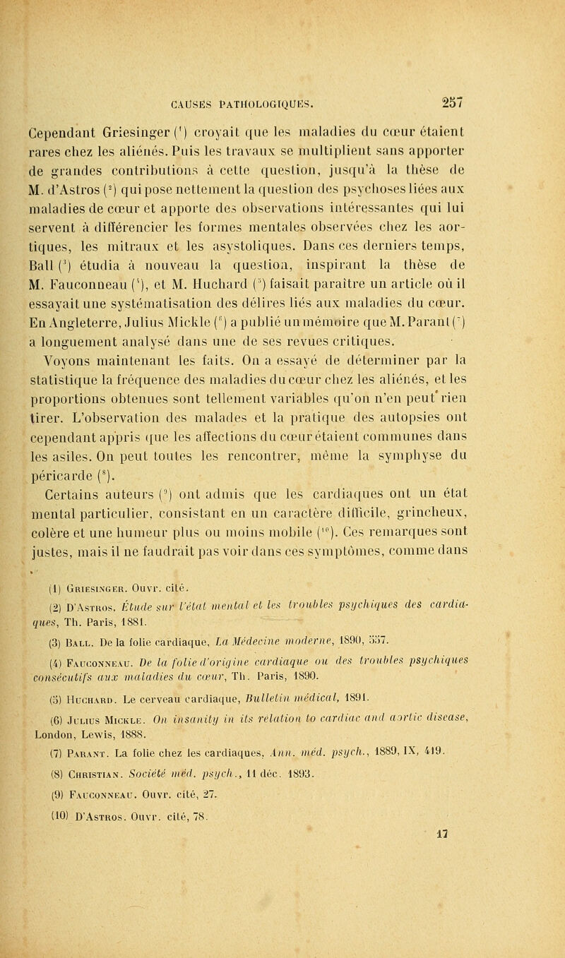 Cependant Griesinger (') croyait que les maladies du cœur étaient rares chez les aliénés. Puis les travaux se multiplient sans apporter de grandes contributions à celte question, jusqu'à la thèse de M. d'Astros (-) quipose nettement la question des psychoses liées aux maladies de cœur et apporte des observations intéressantes qui lui servent à différencier les formes mentales observées chez les aor- tiques, les mitraux et les asystoliques. Dans ces derniers temps, Bail (') étudia à nouveau la question, inspirant la thèse de M. Fauconneau ('), et M. Huchard (') faisait paraître un article où il essayait une systématisation des délires liés aux maladies du cœur. Enx4ngleterre, Julius Mickle ('') a publié un mémoire que M. Parant (') a longuement analysé dans une de ses revues critiques. Voyons maintenant les faits. On a essayé de déterminer par la statistique la fréquence des maladies du cœur chez les aliénés, elles proportions obtenues sont tellement variables qu'on n'en peut'rien tirer. L'observation des malades et la pratique des autopsies ont cependant appris que les affections du cœur étaient communes dans les asiles. On peut toutes les rencontrer, même la symphyse du péricarde (). Certains auteurs () ont admis que les cardiaques ont un état mental particulier, consistant en un caractère diQicile, grincheux, colère et une humeur plus ou moins mobile ('). Ces remarques sont justes, mais il ne faudrait pas voir dans ces symptômes, comme dans (1) Griesinger. Ouvr. cité. (2) D'Astros. Étude sur l'état mental et le>i troubles psychiques des cardia- ques, Th. Paris, 1881. (3) Ball. Delà folie cardiaque, La Médecine moderne, 1890, oa7. (4) Fauconneau. De la folie d'origine cardiaque ou des troubles psychiques consécutifs aux maladies du cœur, Tli. Paris, 1890. (b) Huchard. Le cerveau cardiaque, Bulletin médical, 1891. (6) JuLius Mickle. On insanity in Us relation to cardiac and aortic diseuse, London, Lewis, 1888. (7) Parant. La folie chez les cardiaques, Ann. méd. psych., 1889, IX, 419. (8) Christian. Société méd. psych., 11 déc. 1893. (9) Fauconneau. Ouvr. cité, 27. (10) D'Astros. Ouvr. cité, 78.