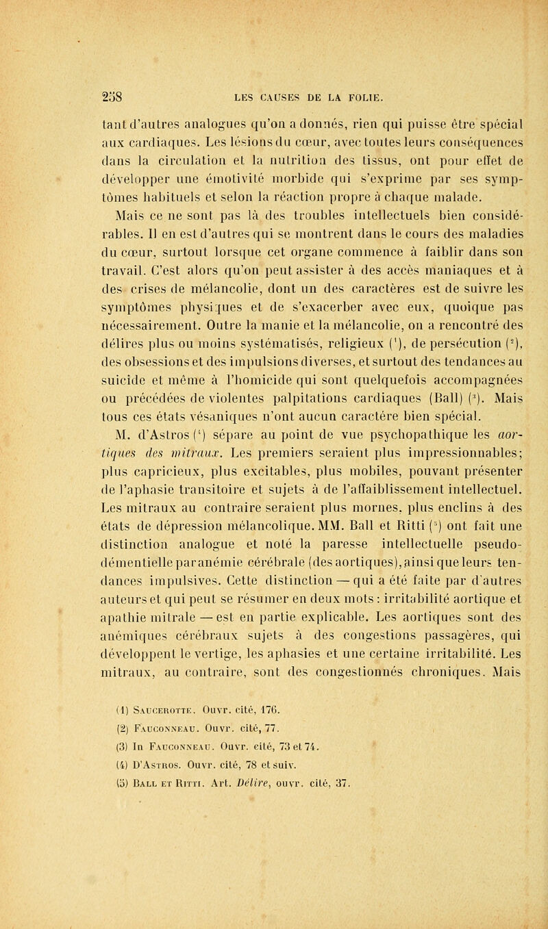 tant d'autres analogues qu'on adonnés, rien qui puisse être spécial aux cardiaques. Les lésions du cœur, avec toutes leurs conséquences dans la circulation et la nutrilioa des tissus, ont pour elïet de développer une émotivité morbide qui s'exprime par ses symp- tômes habituels et selon la réaction propre à chaque malade. Mais ce ne sont pas là des troubles intellectuels bien considé- rables. Il en est d'autres qui se montrent dans le cours des maladies du cœur, surtout lorsque cet organe commence à faiblir dans son travail. C'est alors qu'on peut assister à des accès maniaques et à des crises de mélancolie, dont un des caractères est de suivre les symptômes physiques et de s'exacerber avec eux, quoique pas nécessairement. Outre la manie et la mélancolie, on a rencontré des délires plus ou moins systématisés, religieux ('), de persécution (-), des obsessions et des impulsions diverses, et surtout des tendances au suicide et même à l'homicide qui sont quelquefois accompagnées ou précédées de violentes palpitations cardiaques (Bail) ('). Mais tous ces états vésaniques n'ont aucun caractère bien spécial. M. d'Astros ('') sépare au point de vue psychopathique les aor- tiques des mitraux. Les premiers seraient plus impressionnables; plus capricieux, plus excitables, plus mobiles, pouvant présenter de l'aphasie transitoire et sujets à de l'affaiblissement intellectuel. Les mitraux au contraire seraient plus mornes, plus enclins à des états de dépression mélancolique. M.M. Bail et Ritti (') ont fait une distinction analogue et noté la paresse intellectuelle pseudo- démentielle par anémie cérébrale (des aortiques),ainsi que leurs ten- dances impulsives. Cette distinction — qui a été faite par d'autres auteurs et qui peut se résumer en deux mots : irritabilité aortique et apathie raitrale — est en partie explicable. Les aortiques sont des anémiques cérébraux sujets à des congestions passagères, qui développent le vertige, les aphasies et une certaine irritabilité. Les mitraux, au contraire, sont des congestionnés chroniques. Mais (1) Saucerotte. Ouvr. cité, 176. (2) Fauconneau. Ouvr. cité, 77. (3) In Fauconneau. Ouvr. cité, 73 et 74. (4) D'Astros. Ouvr. cité, 78 etsuiv. (i)) Ball et Ritti. Art. Délire, ouvr. cité, 37.