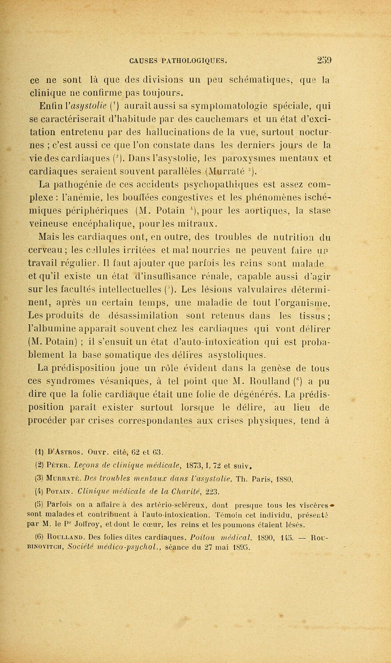 ce ne sont là que des divisions un peu schématiques, que la cliDique ne confirme pas toujours. En.tïu.Vasijstolie {^) aurait aussi sa symptomatologie spéciale, qui se caractériserait d'habitude par des cauchemars et un état d'exci- tation entretenu par des hallucinations de la vue, surtout noctur- nes ; c'est aussi ce que l'on constate dans les derniers jours de la vie des cardiaques (-), Dans l'asystolie, les paroxysmes mentaux et cardiaques seraient souvent parallèles (Murralé ^). La pathogénie de ces accidents psychopathiques est assez com- plexe ; l'anémie, les houfïées congestives et les phénomènes isché- miques périphériques (M. Potain ^),pour les aortiques, la stase veineuse encéphalique, pour les mitraux. Mais les cardiaques ont, en outre, des troubles de nutrition du cerveau; les cijllules irritées et mal nourries ne peuvent faire up travail régulier. Il faut ajouter que parfois les reins sont malade et qu'il existe un état d'insufTisance rénale, capable aussi d'agir sur les facultés intellectuelles ('). Les lésions valvulaires détermi- nent, après un certain temps, une maladie de tout l'organisme. Les produits de désassimilation sont retenus dans les tissus ; l'albumine apparaît souvent chez les cardiaques qui vont délirer (M. Potain) ; il s'ensuit un état d'auto-intoxication qui est proba- blement la base somatique des délires asystoliques. La prédisposition joue un rôle évident dans la genèse de tous ces syndromes vésaniques, à tel point que M. Roulland () a pu dire que la folie cardiaque était une folie de dégénérés. La prédis- position paraît exister surtout lorsque le délire, au lieu de procéder par crises correspondantes aux crises physiques, tend à (1) D'AsTROs. Ouvr. cité, 62 et 63. (2) Pétkr. Leçons de clinique médicale, 1873,1, 72 et suiv. (3) MuRRATÉ. Des troubles mentaux dans l'asystolie, Th. Paris, 1880, (4) Potain. Clinique médicale de la Charité, 223. (d) Parfois on a affaire à des artério-scléreux, dont presque tous les viscères» sont malades et contribuent à l'auto-intoxication. Témoin cet individu, présenté par M. le P'^ Jofîroy, et dont le cœur, les reins et les poumons étaient lésés. (6) Roulland. Des folies dites cardiaques. Poitou, médical, 1890, 143. — Rou- BiNoviTGH, Société médico-psychoL, séance du 27 mai 1893.