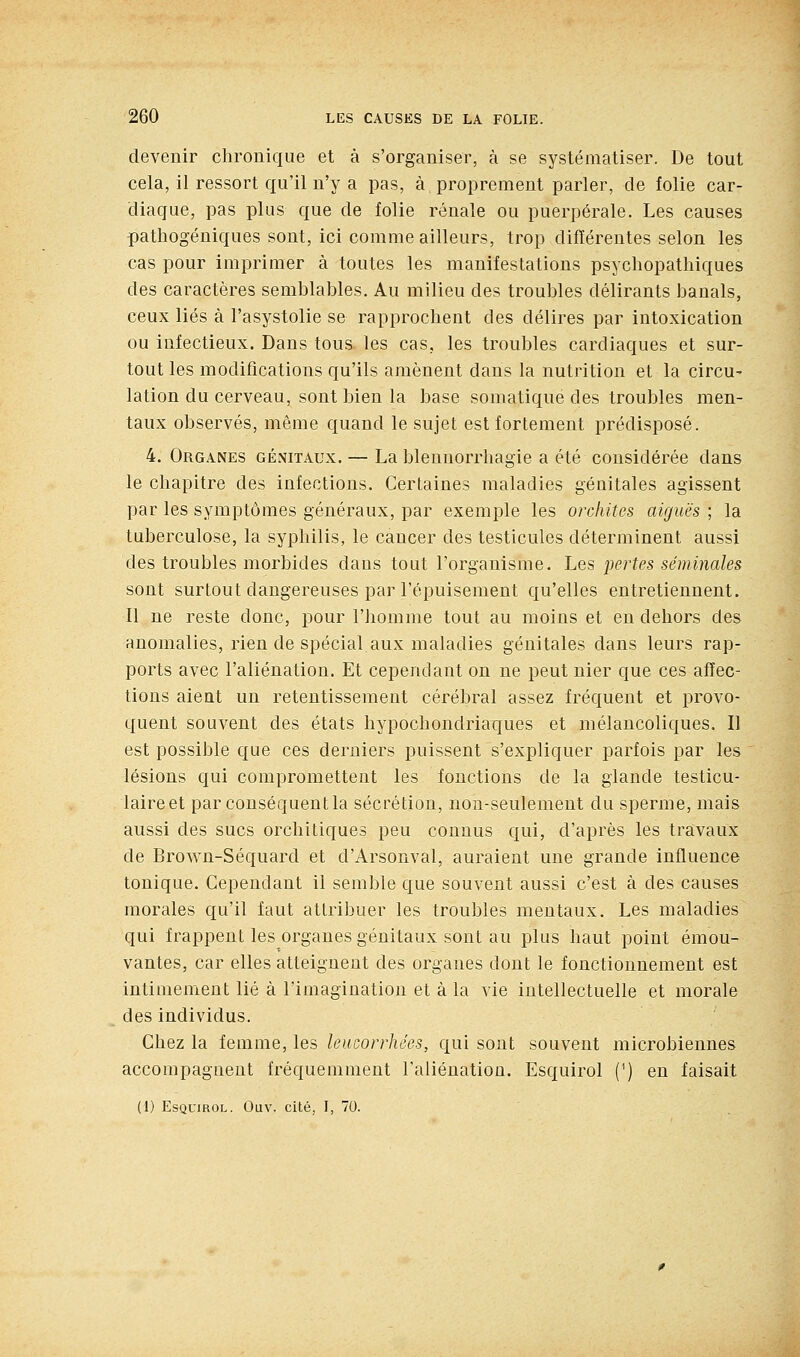 devenir chronique et à s'organiser, à se systématiser. De tout cela, il ressort qu'il n'y a pas, à proprement parler, de folie car- diaque, pas plus que de folie rénale ou puerpérale. Les causes pathogéniques sont, ici comme ailleurs, trop différentes selon les cas pour imprimer à toutes les manifestations psychopathiques des caractères semblables. Au milieu des troubles délirants banals, ceux liés à l'asystolie se rapprochent des délires par intoxication ou infectieux. Dans tous les cas, les troubles cardiaques et sur- tout les modifications qu'ils amènent dans la nutrition et la circu- lation du cerveau, sont bien la base somatique des troubles men- taux observés, même quand le sujet est fortement prédisposé. 4. Organes génitaux. — La blennorrhagie a été considérée dans le chapitre des infections. Certaines maladies génitales agissent par les symptômes généraux, par exemple les orcliites aiguës ; la tuberculose, la syphilis, le cancer des testicules déterminent aussi des troubles morbides dans tout l'organisme. Les pertes séminales sont surtout dangereuses par l'épuisement qu'elles entretiennent. Il ne reste donc, pour l'homme tout au moins et en dehors des anomalies, rien de spécial aux maladies génitales dans leurs rap- ports avec l'aliénation. Et cependant on ne peut nier que ces affec- tions aieut un retentissement cérébral assez fréquent et provo- quent souvent des états hypochondriaques et mélancoliques. Il est possible que ces derniers puissent s'expliquer parfois par les lésions qui compromettent les fonctions de la glande testicu- laireet par conséquent la sécrétion, non-seulement du sperme, mais aussi des sucs orchitiques peu connus qui, d'après les travaux de Brown-Séquard et d'Arsonval, auraient une grande influence tonique. Cependant il semble que souvent aussi c'est à des causes morales qu'il faut attribuer les troubles mentaux. Les maladies qui frappent les organes génitaux sont au plus haut point émou- vantes, car elles atteignent des organes dont le fonctionnement est intimement lié à l'imagination et à la vie intellectuelle et morale des individus. Chez la femme, les leucorrhées, qui sont souvent microbiennes accompagnent fréquemment l'aliénation. Esquirol (^) en faisait (1) Esquirol. Ouv. cité, I, 70.