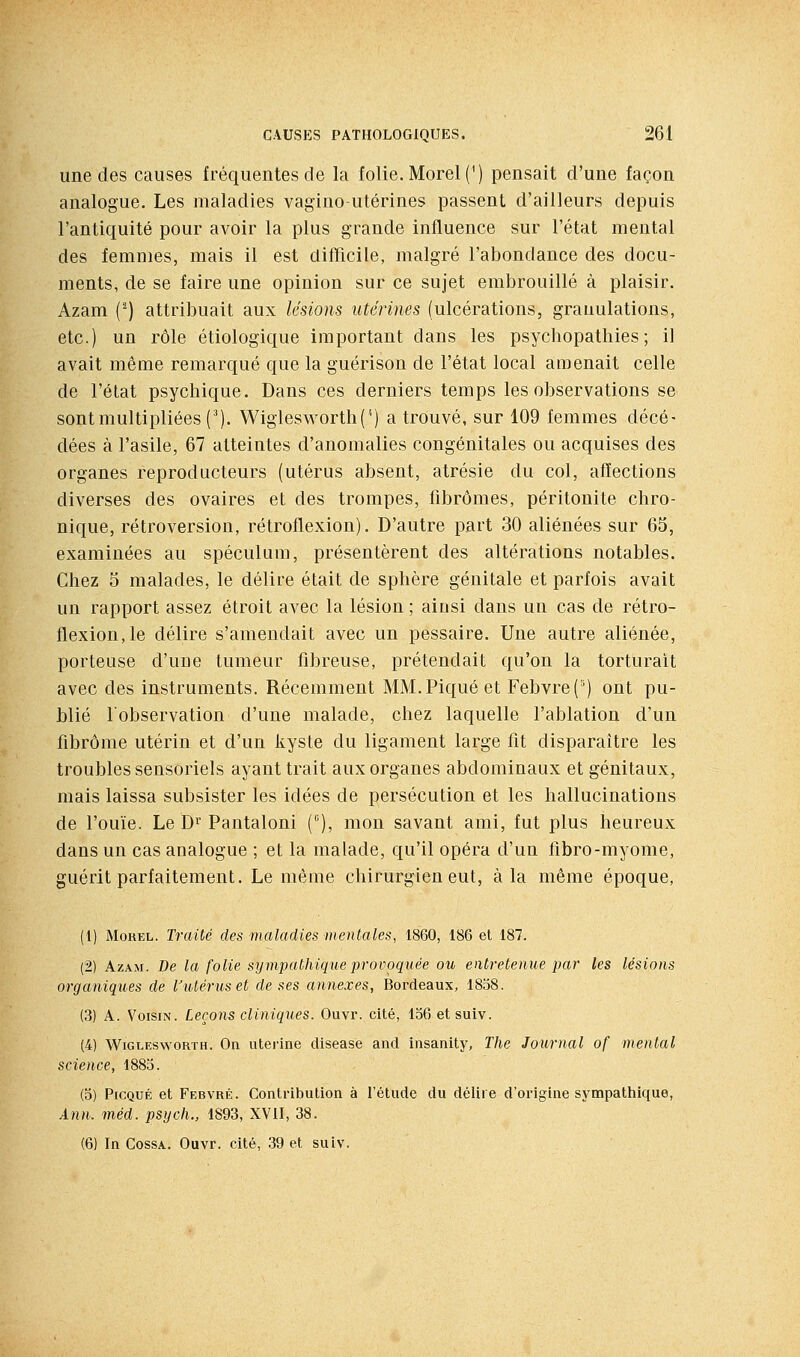 une des causes fréquentes de la folie. Morel (') pensait d'une façon analogue. Les maladies vagino-utérines passent d'ailleurs depuis l'antiquité pour avoir la plus grande influence sur l'état mental des femmes, mais il est difficile, malgré l'abondance des docu- ments, de se faire une opinion sur ce sujet embrouillé à plaisir. Azam {'-) attribuait aux lésions utérines (ulcérations, granulations, etc.) un rôle étiologique important dans les psychopathies; il avait même remarqué que la guérison de l'état local amenait celle de l'état psychique. Dans ces derniers temps les observations se sont multipliées (^). Wiglesworth('') a trouvé, sur 109 femmes décé- dées à l'asile, 67 atteintes d'anomalies congénitales ou acquises des organes reproducteurs (utérus absent, atrésie du col, affections diverses des ovaires et des trompes, fibromes, péritonite chro- nique, rétroversion, rétroflexion). D'autre part 30 aliénées sur 65, examinées au spéculum, présentèrent des altérations notables. Chez 5 malades, le délire était de sphère génitale et parfois avait un rapport assez étroit avec la lésion ; ainsi dans un cas de rétro- flexion, le délire s'amendait avec un pessaire. Une autre aliénée, porteuse d'une tumeur fibreuse, prétendait qu'on la torturait avec des instruments. Récemment MM. Piqué et Febvre('') ont pu- blié l'observation d'une malade, chez laquelle l'ablation d'un fibrome utérin et d'un kyste du ligament large fit disparaître les troubles sensoriels ayant trait aux organes abdominaux et génitaux, mais laissa subsister les idées de persécution et les hallucinations de l'ouïe. Le D^' Pantalon! (), mon savant ami, fut plus heureux dans un cas analogue ; et la malade, qu'il opéra d'un fibro-myome, guérit parfaitement. Le même chirurgien eut, à la même époque, (1) MoREL. Traité des maladies mentales, 1860, 186 et 187. (2) Azam. De la folie sympathique provoquée ou entretenue par les lésions organiques de l'utérus et de ses annexes, Bordeaux, 1858. (3) A. Voisin. Leçons cliniqxies. Ouvr. cité, 156 et suiv. (4) WiGLEswoRTH. On utej'ine disease and insanity, The Journal of mental science, 1885. (5) PicQUÉ et Febvré. Contribution à l'étude du délire d'origine sympathique, Ànn. méd. psych., 1893, XVII, 38. (6) In CossA. Ouvr. cité, 39 et suiv.