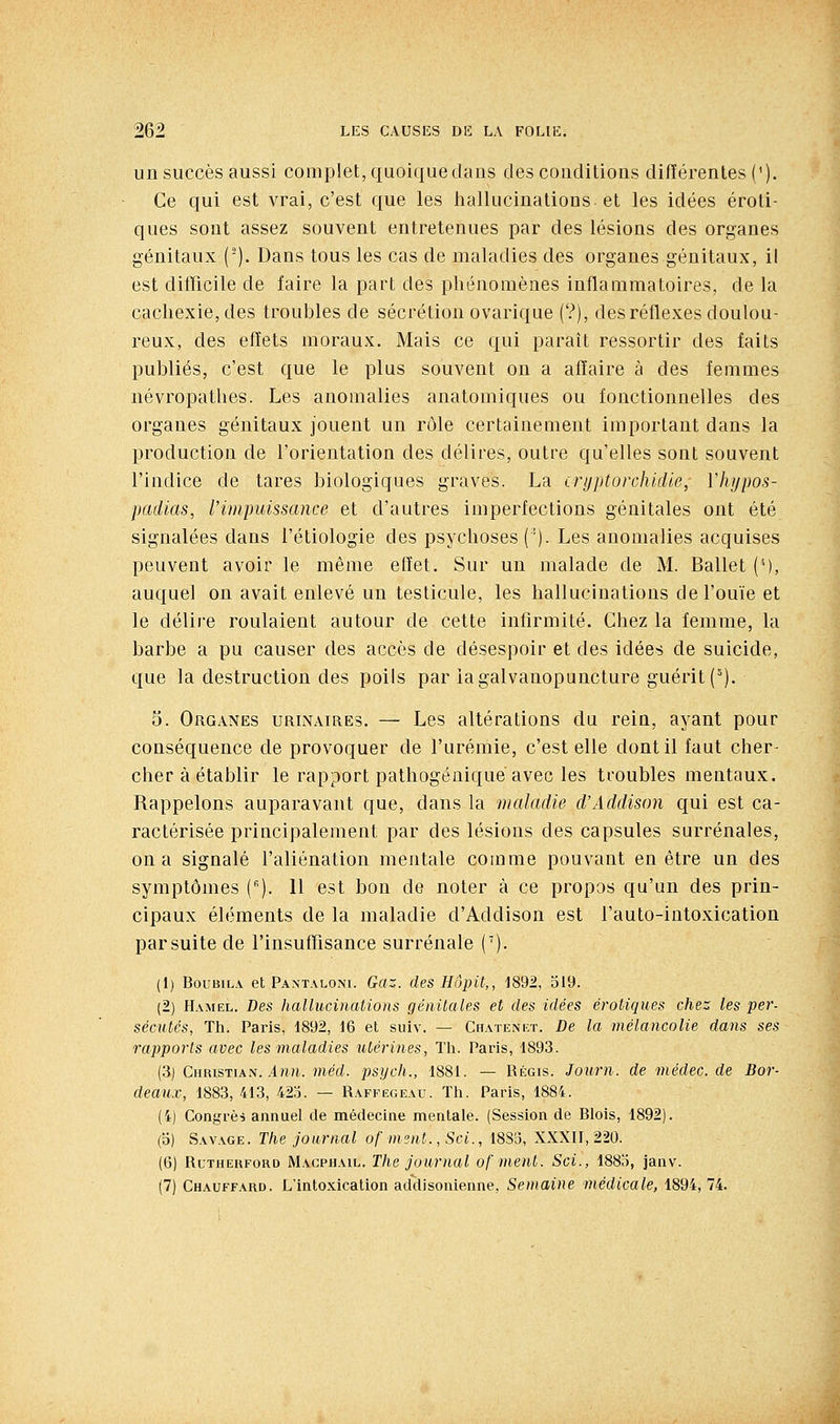 un succès aussi complet, quoique dans des conditions différentes ('). Ce qui est vrai, c'est que les hallucinations et les idées eroti- ques sont assez souvent entretenues par des lésions des organes génitaux ('). Dans tous les cas de maladies des organes génitaux, il est difTicile de faire la part des phénomènes inflammatoires, de la cachexie, des troubles de sécrétion ovarique (?), des réflexes doulou- reux, des efïets moraux. Mais ce qui paraît ressortir des faits publiés, c'est que le plus souvent on a affaire à des femmes névropathes. Les anomalies anatomiques ou fonctionnelles des organes génitaux jouent un rôle certainement important dans la production de l'orientation des délires, outre qu'elles sont souvent l'indice de tares biologiques graves. La irijptorchidle, ïhypos- padias, l'impuissance et d'autres imperfections génitales ont été signalées dans l'étiologie des psychoses ('). Les anomalies acquises peuvent avoir le même effet. Sur un malade de M. Ballet (M, auquel on avait enlevé un testicule, les hallucinations de l'ouïe et le délire roulaient autour de cette infirmité. Chez la femme, la barbe a pu causer des accès de désespoir et des idées de suicide, que la destruction des poils par iagalvanopuncture guérit C^). 5. Organes urlxaires. — Les altérations du rein, ayant pour conséquence de provoquer de l'urémie, c'est elle dont il faut cher- cher à établir le rapport pathogéaiquèavec les troubles mentaux. Rappelons auparavant que, dans la maladie d'Addisnn qui est ca- ractérisée principalement par des lésions des capsules surrénales, on a signalé l'aliénation mentale comme pouvant en être un des symptômes (). 11 est bon de noter à ce propos qu'un des prin- cipaux éléments de la maladie d'Addison est l'auto-intoxication par suite de l'insutTisance surrénale ('). (1) BouBiLA et Pantaloni. Gaz. des Hôpit,, ]892, 519. (2) Hamel. Des hallucinations génitales et des idées erotiques chez les per- sécutés, Th. Paris, 1892, 16 et suiv. — Chatenet. De la mélancolie dans ses rapports avec les maladies utérines, Th. Paris, 1893. (3) Christian. in?i. méd. psijch., 1881. — Régis. Journ. de médec. de Bor- deaux, 1883, 413, 425. — Raffëgeau. Th. Paris, 1884. (4) Congrès annuel de médecine mentale. (Session de Blois, 1892). (o) Sav.vge. The journal of nisnt., Sci., 1883, XXXII, 220. (6) Rutherford Macphail. The journal ofment. Sci., 1885, janv. (7) Chauffard. L'intoxication addisonienne. Semaine médicale, 1894,74.
