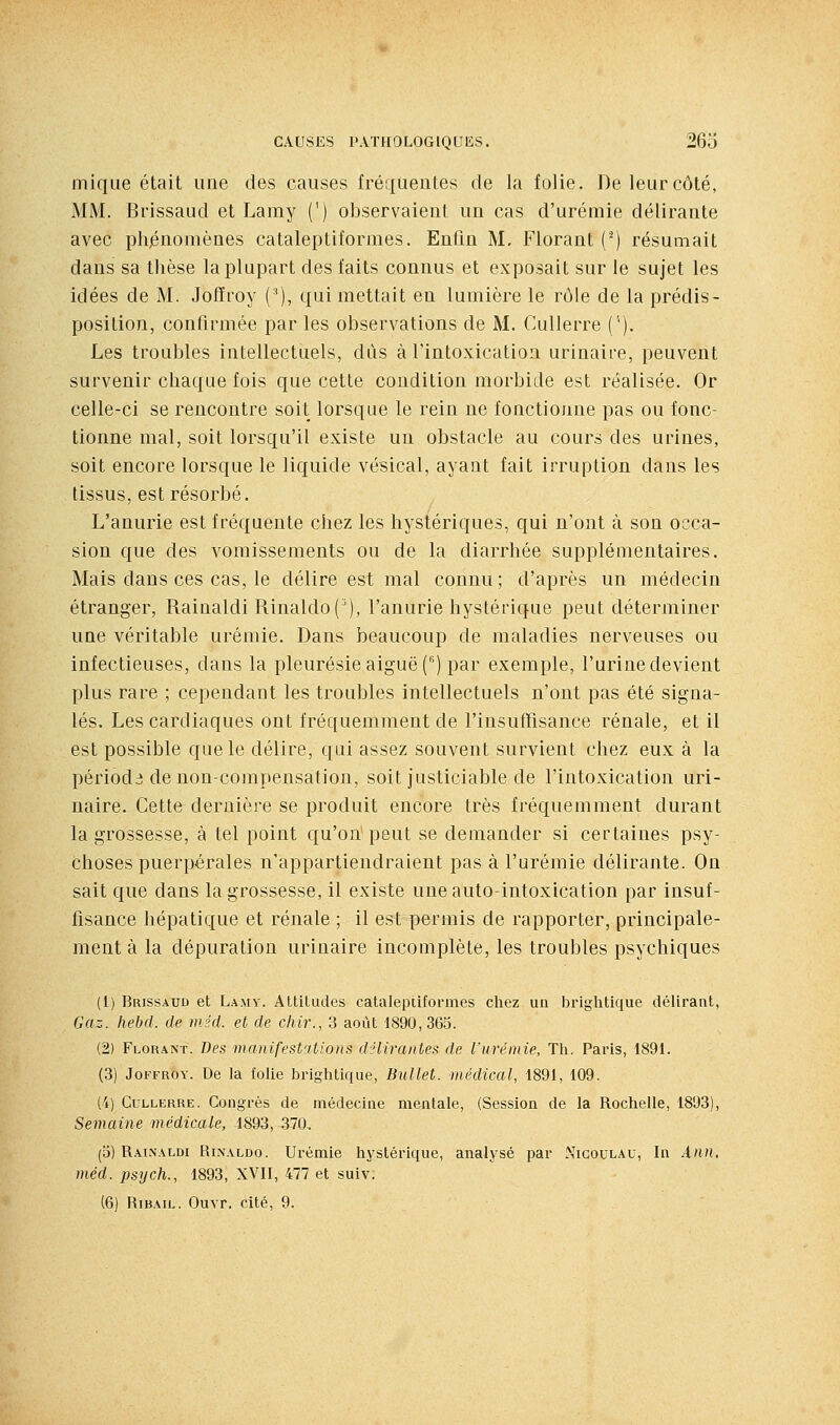 inique était une des causes fréquentes de la folie. De leur côté, MM. Brissaud et Lamy (') observaient un cas d'urémie délirante avec phénomènes cataleptiformes. Enfin M, Florant (^) résumait dans sa thèse la plupart des faits connus et exposait sur le sujet les idées de M. Joffroy ('), qui mettait en lumière le rôle de la prédis- position, confirmée par les observations de M. CuUerre (''). Les troubles intellectuels, dus à l'intoxication urinaire, peuvent survenir chaque fois que cette condition morbide est réalisée. Or celle-ci se rencontre soit lorsque le rein ne fonctionne pas ou fonc- tionne mal, soit lorsqu'il existe un obstacle au cours des urines, soit encore lorsque le liquide vésical, ayant fait irruption dans les tissus, est résorbé. L'anurie est fréquente chez les hystériques, qui n'ont à son occa- sion que des vomissements ou de la diarrhée supplémentaires. Mais dans ces cas, le délire est mal connu ; d'après un médecin étranger, Rainaldi Rinaldo('), l'anurie hystérique peut déterminer une véritable urémie. Dans beaucoup de maladies nerveuses ou infectieuses, dans la pleurésie aiguë () par exemple, l'urine devient plus rare ; cependant les troubles intellectuels n'ont pas été signa- lés. Les cardiaques ont fréquemment de l'insuffisance rénale, et il est possible que le délire, qui assez souvent survient chez eux à la périodi: de non-compensation, soit justiciable de l'intoxication uri- naire. Cette dernière se produit encore très fréquemment durant la grossesse, à tel point qu'on peut se demander si certaines psy- choses puerpérales n'appartiendraient pas à l'urémie délirante. On sait que dans la grossesse, il existe une auto-intoxication par insuf- fisance hépatique et rénale ; il est permis de rapporter, principale- ment à la dépuration urinaire incomplète, les troubles psychiques (1) Brissaud et Lamy. AUitudes cataleplitormes chez un brightique délirant, Gaz. hebd. de méd. et de chir., 3 août 1890,363. (2) Florant. Des manifest'itions dHirantes de l'urémie, Th. Paris, 1891. (3) JoFFROY. De la foUe brightique, Bullet. médical, 1891, 109. (4) CuLLERRE. Congrès de médecine mentale, (Session de la Rochelle, 1893), Semaine médicale, 1893, 570, (o) Rainaldi Rixaldo. Urémie hystérique, analysé par Nicoulau, In Ànn, méd. psych., 1893, XVII, 477 et suiv.