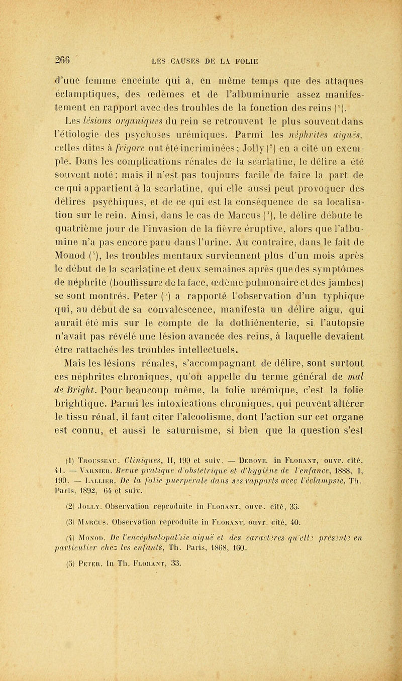 d'une femme enceinte qui a, en même temps que des attaques éclamptiques, des œdèmes et de l'albuminurie assez manifes- tement en rapport avec des troubles de la fonction des reins ('). Les lésions organiques du rein se retrouvent le plus souvent dans l'étiologie des psychoses urémiques. Parmi les néplirites aigms, celles dites à frigore ont été incriminées; Jolly (-) en a cité un exem- ple. Dans les complications rénales de la scarlatine, le délire a été souvent noté ; mais il n'est pas toujours facile de faire la part de ce qui appartient à la scarlatine, qui elle aussi peut provoquer des délires psychiques, et de ce qui est la conséquence de sa localisa- tion sur le rein. Ainsi, dans le cas de Marcus ('), le délire débute le quatrième jour de l'invasion de la fièvre éruptive, alors que l'albu- mine n'a pas encore paru dans l'urine. Au contraire, dans le fait de Monod ('), les troubles mentaux surviennent plus d'un mois après le début de la scarlatine et deux semaines après que des symptômes de néphrite (bouffissure de la face, œdème pulmonaire et des jambes) se sont montrés. Peter (') a rapporté l'observation d'un typhique qui, au début de sa convalescence, manifesta un délire aigu, qui aurait été mis sur le compte de la dothiénenterie, si l'autopsie n'avait pas révélé une lésion avancée des reins, à laquelle devaient être rattachés les troubles intellectuels. Mais les lésions rénales, s'accompagnant de délire, sont surtout ces néphrites chroniques, qu'on appelle du terme général de mal de Bright. Pour beaucoup même, la folie urémique, c'est la folie brightique. Parmi les intoxications chroniques, qui peuvent altérer le tissu rénal, il faut citer l'alcoolisme, dont l'action sur cet organe est connu, et aussi le saturnisme, si bien que la question s'est (1) Trol'sseau. Cliniques, II, 199 et suiv. — Debove. in Flouant, ouvr. cité, 41. — Vaknier. Revue pratique d'obstétrique et d'hygiène de l'enfance, 1888, I, 199. — Lallier. De la folie puerpérale dans ses rapports avec l'éclampsie, T!i. Paris, 1892, 64 et suiv. (2) .loLLY. Observatiou reproduite in Florant, ouvr. cité, 3o. (3) Maugus. Observation reproduite in Florant, ouvr. cité, 40. (4) Monod. De l'encéphalopat'iie aiguë et des caractires qii'elli prcs3nt; en particulier chez les enfants, Th. i^aris, 18G8, 160. (3) Peter, In TU. Flohant, 33,