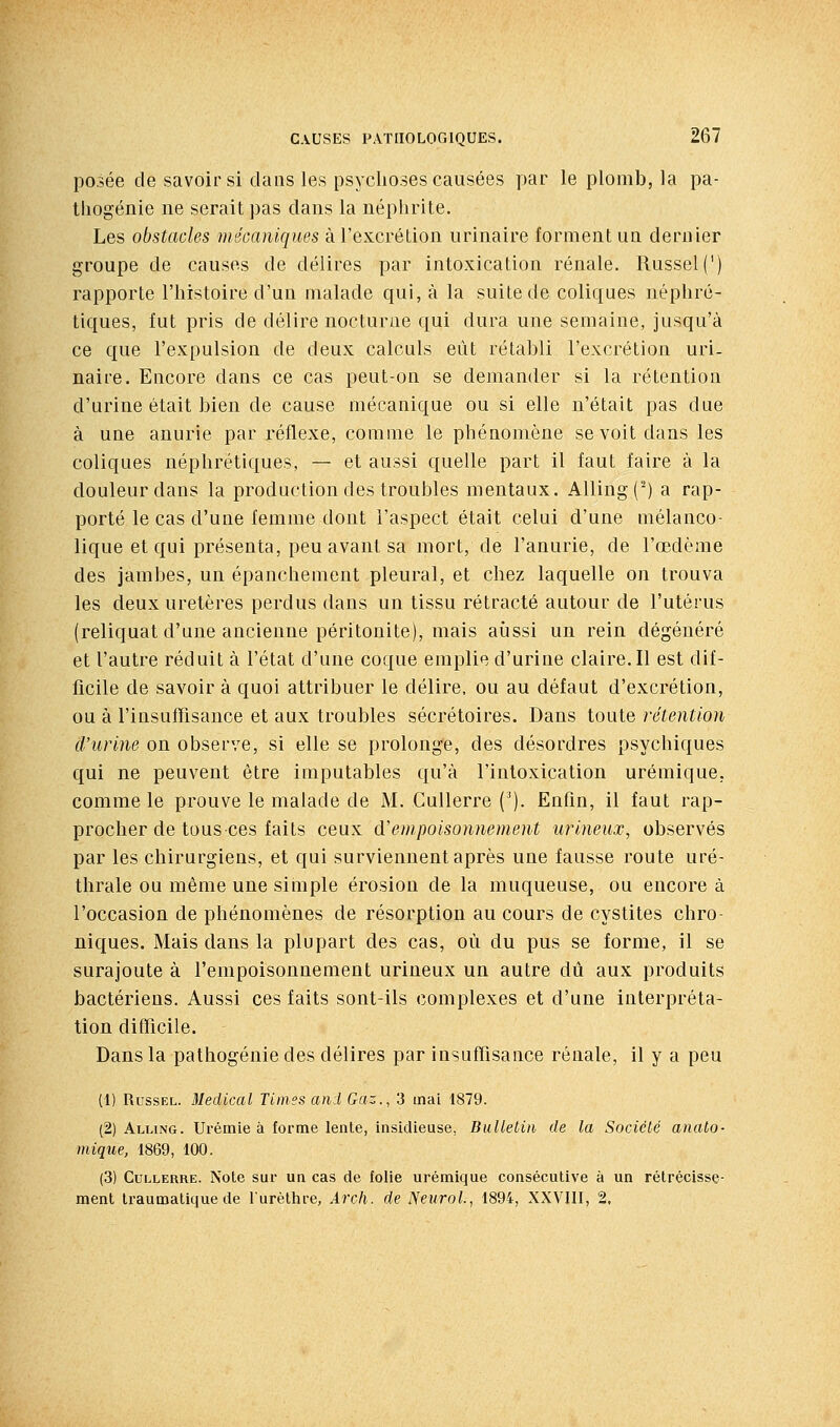 posée de savoir si dans les psychoses causées par le plomb, la pa- tliogénie ne serait pas dans la néphrite. Les obstacles mécaniques à l'excrétion urinaire forment ua dernier groupe de causes de délires par intoxication rénale. Russel(') rapporte l'histoire d'un malade qui, à la suite de coliques néphré- tiques, fut pris de délire nocturne qui dura une semaine, jusqu'à ce que l'expulsion de deux calculs eût rétabli l'excrétion uri- naire. Encore dans ce cas peut-on se demander si la rétention d'urine était bien de cause mécanique ou si elle n'était pas due à une anurie par réflexe, comme le phénomène se voit dans les coliques néphrétiques, — et aussi quelle part il faut faire à la douleur dans la production des troubles mentaux. Alling(^) a rap- porté le cas d'une femme dont l'aspect était celui d'une mélanco- lique et qui présenta, peu avant sa mort, de l'anurie, de l'œdème des jambes, un épanchement pleural, et chez laquelle on trouva les deux uretères perdus dans un tissu rétracté autour de l'utérus (reliquat d'une ancienne péritonite), mais aussi un rein dégénéré et l'autre réduit à l'état d'une coque emplie d'urine claire. Il est dif- ficile de savoir à quoi attribuer le délire, ou au défaut d'excrétion, ou à l'insuffisance et aux troubles sécrétoires. Dans toute rétention d'urine on observe, si elle se prolonge, des désordres psychiques qui ne peuvent être imputables qu'à l'intoxication urémique, comme le prouve le malade de M. CuUerre ('). Enfin, il faut rap- procher de tous ces faits ceux d'empoisonnement urineux, observés par les chirurgiens, et qui surviennent après une fausse route uré- thrale ou même une simple érosion de la muqueuse, ou encore à l'occasion de phénomènes de résorption au cours de cystites chro- niques. Mais dans la plupart des cas, où du pus se forme, il se surajoute à l'empoisonnement urineux un autre dû aux produits bactériens. Aussi ces faits sont-ils complexes et d'une interpréta- tion difficile. Dans la pathogénie des délires par insuffisance rénale, il y a peu (1) RussEL. Médical Times and Gaz., 3 mai 1879. (2) Alling. Urémie à forme lente, insidieuse, Bulletin de la Société anato- mique, 1869, 100. (3) CuLLERRE. Note sur un cas de folie urémique consécutive à un rétrécisse- ment li-aumatique de l'urèthre, Arch. de NeuroL, 1894, XXVIII, 2,