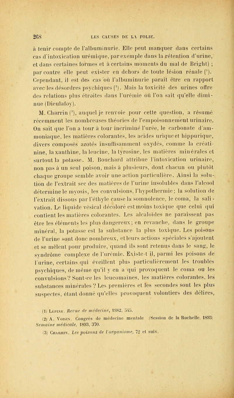 à tenir compte de l'albuminurie. Elle peut manquer dans certains cas d'intoxication urémique, par exemple dans la rétention d'urine, et dans certaines formes et à certains moments du mal de Bright) ; par contre elle peut exister en dehors de toute lésion rénale ('). Cependant, il est des cas où l'albuminurie paraît être en rapport avec les désordres psychiques (^). Mais la toxicité des urines ofïre des relations plus étroites dans l'urémie où l'on sait qu'elle dirai- nue (Dieulafoy). M. Charrin ('), auquel je renvoie pour cette question, a résumé récemment les nombreuses théories de l'empoisonnement urinaire. On sait que l'on a tour à tour incriminé l'urée, le carbonate d'am- moniaque, les matières colorantes, les acides uriqueet hippurique, divers composés azotés insuffisamment oxydés, comme la créati- nine, laxanthine, laleucine, latyrosine, les matières minérales et surtout la potasse. M. Bouchard attribue l'intoxication urinaire, non pas à un seul poison, mais à plusieurs, dont chacun ou plutôt chaque groupe semble avoir une action particulière. Ainsi la solu- tion de l'extrait sec des matières de l'urine insolubles dans l'alcool détermine le myosis, les convulsions, l'hypothermie; la solution de l'extrait dissous parl'éthyle cause la somnolence, le coma, la sali- vation. Le liquide vésical décoloré est moins toxique que celui qui contient les matières colorantes. Les alcaloïdes ne paraissent pas être les éléments les plus dangereux; en revanche, dans le groupe minéral, la potasse est la substance la plus toxique. Les poisons de l'urine sont donc nombreux, et leurs actions spéciales s'ajoutent et se mêlent pour produire, quand ils sont retenus dans le sang, le syndrome complexe de l'urémie. Existe-t il, parmi les poisons de l'urine, certains qui éveillent plus particulièrement les troubles psychiques, de même qu'il y en a qui provoquent le coma ou les convulsions? Sont-ce les leucomaïnes, les matières colorantes, les substances minérales ? Les premières et les secondes sont les plus suspectes, étant donné qu'elles provoquent volontiers des délires, (1) Lépjne. Revue de médecine, 1882, o4Ej. (2) A. Voisin. Congrès de médecine mentale (Session de la Rochelle, 1893) Semaine médicale, 1893, 370. (3) Charrin. Les poisons de lorganisnie, 72 et suiv.