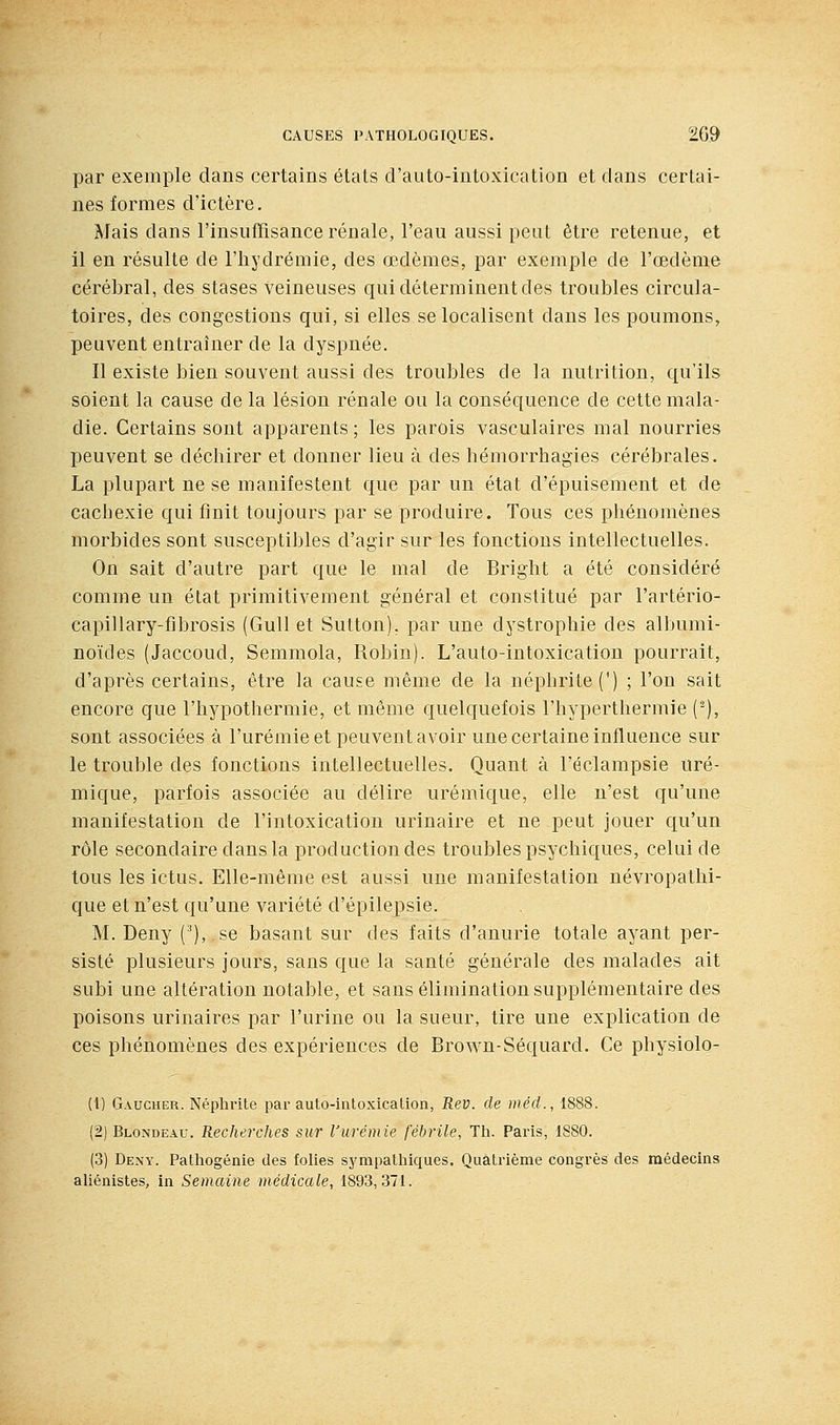 par exemple dans certains états d'auto-iutoxication et dans certai- nes formes d'ictère. Mais dans l'insufTisance rénale, l'eau aussi peut être retenue, et il en résulte de l'iiydrémie, des œdèmes, par exemple de l'œdème cérébral, des stases veineuses qui déterminent des troubles circula- toires, des congestions qui, si elles se localisent dans les poumons, peuvent entraîner de la dyspnée. Il existe bien souvent aussi des troubles de la nutrition, qu'ils soient la cause de la lésion rénale ou la conséquence de cette mala- die. Certains sont apparents ; les parois vasculaires mal nourries peuvent se déchirer et donner lieu à des hémorrhagies cérébrales. La plupart ne se manifestent que par un état d'épuisement et de cachexie qui finit toujours par se produire. Tous ces phénomènes morbides sont susceptibles d'agir sur les fonctions intellectuelles. On sait d'autre part que le mal de Bright a été considéré comme un état primitivement général et constitué par l'artério- capillary-fibrosis (GuU et Sulton). par une dystrophie des albumi- noïdes (Jaccoud, Semmola, Robin). L'auto-intoxication pourrait, d'après certains, être la cause même de la néphrite (') ; l'on sait encore que l'hypothermie, et même quelquefois l'hyperthermie (^), sont associées à l'urémie et peuvent avoir une certaine influence sur le trouble des fonctions intellectuelles. Quant à l'éclampsie uré- mique, parfois associée au délire urémique, elle n'est qu'une manifestation de l'intoxication urinaire et ne peut jouer qu'un rôle secondaire dans la production des troubles psychiques, celui de tous les ictus. Elle-même est aussi une manifestation névropathi- que et n'est qu'une variété d'épilepsie. M. Deny (*), se basant sur des faits d'anurie totale ayant per- sisté plusieurs jours, sans que la santé générale des malades ait subi une altération notable, et sans élimination supplémentaire des poisons urinaires par l'urine ou la sueur, tire une explication de ces phénomènes des expériences de Brown-Séquard. Ce physiolo- (1) Gaucher. Néphrite par auto-intoxication, Rev. de méd., 1888. (2) Blondeau. Recherches sur l'urémie fébrile, Th. Paris, 1880. (3) Dexy. Pathogénie des folies sympathiques. Quatrième congrès des médecins aUénistes, in Semaine médicale, 1893,371.