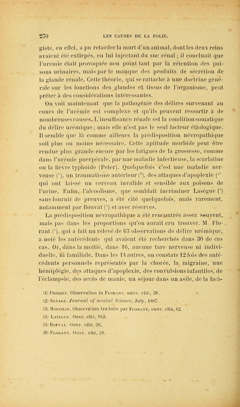 giste, en effet, a pu retarder la mort d'un animal, dont les deux reins avaient été extirpés, en lui injectant du suc rénal ; il concluait que l'urémie était provoquée non point tant par la rétention des poi- sons urinaires, mais par le manque des produits de sécrétion de la glande rénale. Cette théorie, qui se rattache à une doctrine géné- rale sur les fonctions des glandes et tissus de l'organisme, peut prêter à des considérations intéressantes. On voit maintenant que la pathogénie des délires survenant au cours de l'urémie est complexe et qu'ils peuvent ressortir à de nombreuses causes. L'insuffisance rénale est la conditionsomatique du délire urémique ; mais elle n'est pas le seul facteur étiologique. Il semble que là comme ailleurs la prédisposition névropathique soit plus ou moins nécessaire. Cette aptitude morbide peut être rendue plus grande encore par les fatigues de la grossesse, comme dans l'urémie puerpérale, par une maladie infectieuse, la scarlatine ou la fièvre typhoïde (Peter). Quelquefois c'est une maladie ner- veuse('), un traumatisme antérieur (), des attaques d'apoplexie (^' qui ont laissé un cerveau invalide et sensible aux poisons de l'urine. Enfin, l'alcoolisme, que semblait incriminer Lasègue () sans fournir de preuves, a été cité quelquefois, mais rarement, notamment par Bouvat (') et avec réserves. La prédisposition névropathique a été rencontrée assez seuvent, mais pas dans les proportions qu'on aurait cru trouver. M. Flo- rant (), qui a fait un relevé de 63 observations de délire urémique, a noté les antécédents qui avaient été recherchés dans 30 de ces cas. Or, dans la moitié, dans 16, aucune tare nerveuse ni indivi- duelle, ni familiale. Dans les 14autres, on constate 12 fois des anté- cédents personnels représentés par la chorée, la migraine, une hémiplégie, des attaques d'apoplexie, des convulsions infantiles, de l'éclampsie, des accès de manie, un séjour dans un asile, delà faci- (1) PiERRET. Observation in Flor.vnt, ouvr. cité, 38. (2) Savage. Journal of mental Science, July, 1887. (3) HoESSLi.N. Obsei'valion traduite par Florant, ouvr. cité, 62. (4) LAsi'GUE. Ouvr. cité, 842. (5) BorvAT. Ouvi. cité, 38. (6) Florant. Ouvr. cité, 28.