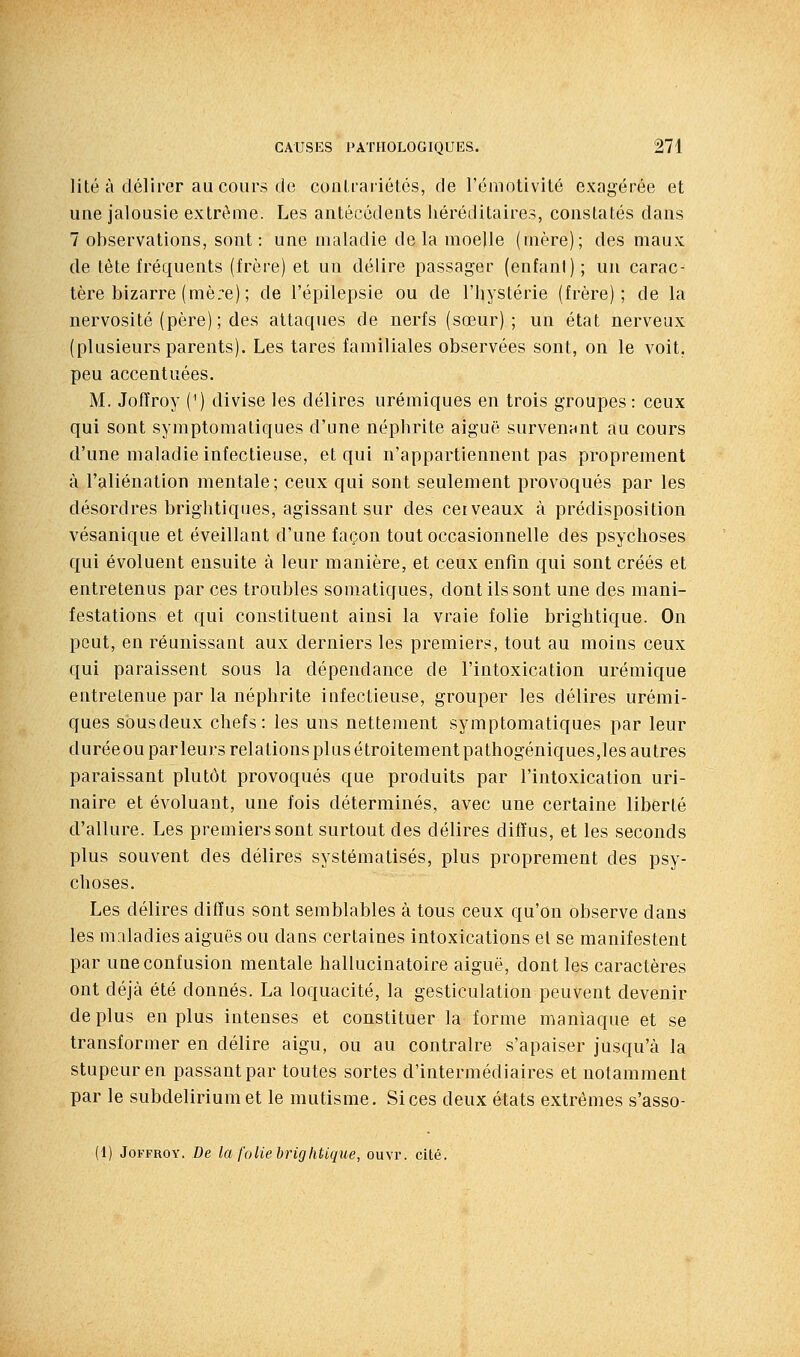 lité à délirer au cours de couLrariétcs, de rémotivité exagérée et une jalousie extrême. Les antécédents héréditaires, constatés dans 7 observations, sont: une maladie delà moelle (mère); des maux de tète fréquents (frère) et un délire passager (enfant); un carac- tère bizarre (mè:e) ; de l'épilepsie ou de l'hystérie (frère); de la nervosité (père) ; des attaques de nerfs (sœur); un état nerveux (plusieurs parents). Les tares familiales observées sont, on le voit, peu accentuées. M. Joffroy (') divise les délires urémiques en trois groupes : ceux qui sont symptomatiques d'une néphrite aiguë survenant au cours d'une maladie infectieuse, et qui n'appartiennent pas proprement à l'aliénation mentale; ceux qui sont seulement provoqués par les désordres brightiques, agissant sur des cei veaux à prédisposition vésanique et éveillant d'une façon tout occasionnelle des psychoses qui évoluent ensuite à leur manière, et ceux enfin qui sont créés et entretenus par ces troubles somatiques, dont ils sont une des mani- festations et qui constituent ainsi la vraie folie brightique. On peut, en réunissant aux derniers les premiers, tout au moins ceux qui paraissent sous la dépendance de l'intoxication urémique entretenue par la néphrite infectieuse, grouper les délires urémi- ques sousdeux chefs: les uns nettement symptomatiques par leur durée ou par leurs relations plus étroitementpathogéniques,les autres paraissant plutôt provoqués que produits par l'intoxication uri- naire et évoluant, une fois déterminés, avec une certaine liberté d'allure. Les premiers sont surtout des délires diffus, et les seconds plus souvent des délires systématisés, plus proprement des psy- choses. Les délires diffus sont semblables à tous ceux qu'on observe dans les maladies aiguës ou dans certaines intoxications el se manifestent par une confusion mentale hallucinatoire aiguë, dont les caractères ont déjà été donnés. La loquacité, la gesticulation peuvent devenir de plus en plus intenses et constituer la forme maniaque et se transformer en délire aigu, ou au contraire s'apaiser jusqu'à la stupeur en passant par toutes sortes d'intermédiaires et notamment par le subdelirium et le mutisme. Si ces deux états extrêmes s'asso- (1) Joffroy. De la folie brightique, ouvr. cité.
