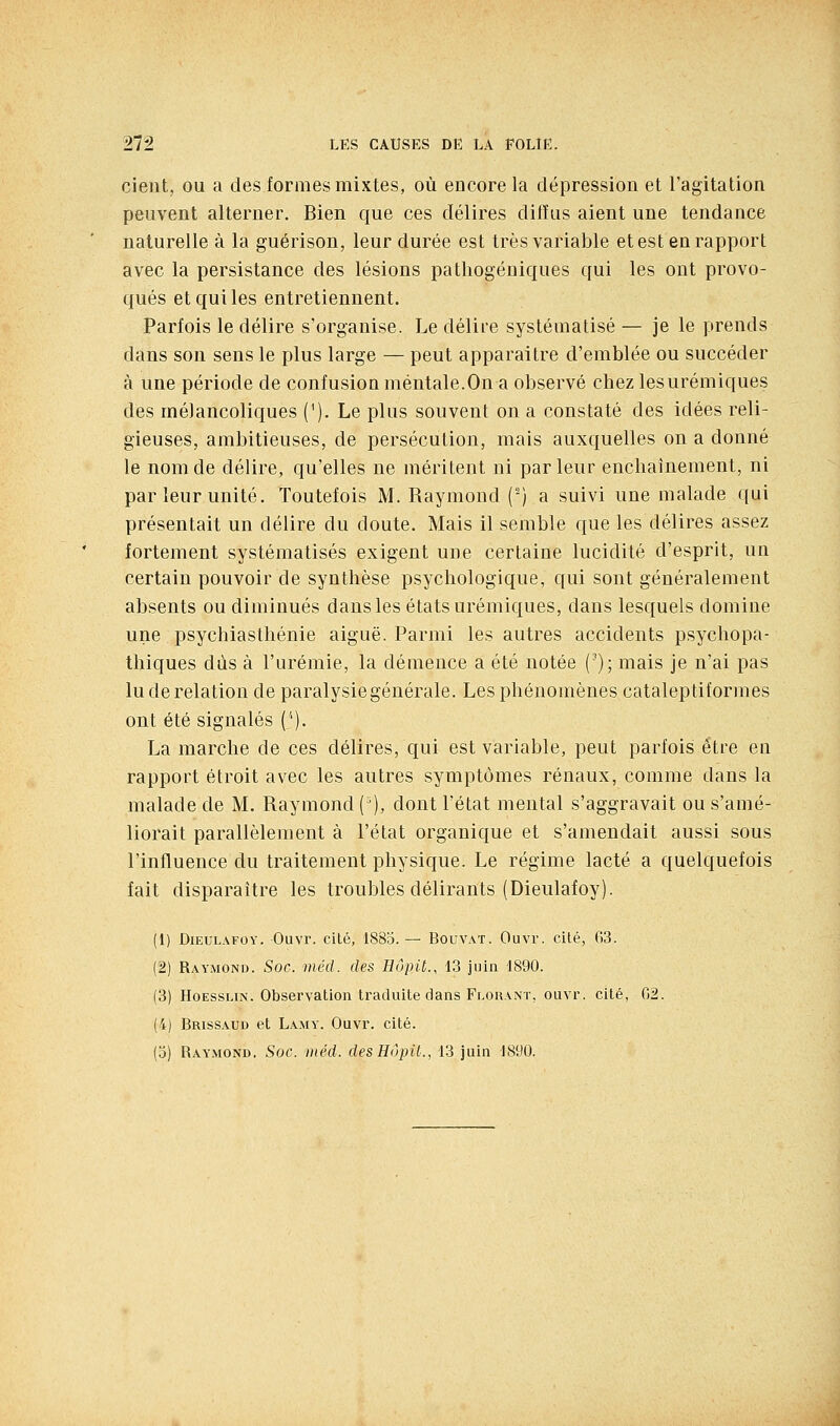 cieut, ou a des formes mixtes, où encore la dépression et l'agitation peuvent alterner. Bien que ces délires diffus aient une tendance naturelle à la guérison, leur durée est très variable et est en rapport avec la persistance des lésions patliogéniques qui les ont provo- qués et qui les entretiennent. Parfois le délire s'organise. Le délire systématisé — je le prends dans son sens le plus large — peut apparaitre d'emblée ou succéder à une période de confusion mentale.On a observé chez lesurémiques des mélancoliques ('). Le plus souvent on a constaté des idées reli- gieuses, ambitieuses, de persécution, mais auxquelles on a donné le nom de délire, qu'elles ne méritent ni parleur enchaînement, ni par leur unité. Toutefois M. Raymond (') a suivi une malade qui présentait un délire du doute. Mais il semble que les délires assez fortement systématisés exigent une certaine lucidité d'esprit, un certain pouvoir de synthèse psychologique, qui sont généralement absents ou diminués dans les états urémiques, dans lesquels domine une psychiasthénie aiguë. Parmi les autres accidents psychopa- thiques dus à l'urémie, la démence a été notée ('); mais je n'ai pas lu de relation de paralysiegénérale. Les phénomènes cataleptiformes ont été signalés (''). La marche de ces délires, qui est variable, peut parfois être en rapport étroit avec les autres symptômes rénaux, comme dans la malade de M. Raymond ('), dont l'état mental s'aggravait ou s'amé- liorait parallèlement à l'état organique et s'amendait aussi sous l'influence du traitement physique. Le régime lacté a quelquefois fait disparaître les troubles délirants (Dieulafoy). (1) Dieulafoy. Ouvr. cité, 1885. — Bouvat. Ouvr. cité, 63. (2) Raymond. Soc. méd. des Hôpit., 13 juin 1890. (3) HoEssLiN. Observation traduite dans Florant, ouvr. cité, 02. (4) Brissaud et Lamy. Ouvr. cité. (3) Raymond. Soc. méd. desEôpU., 13 juin 1890.