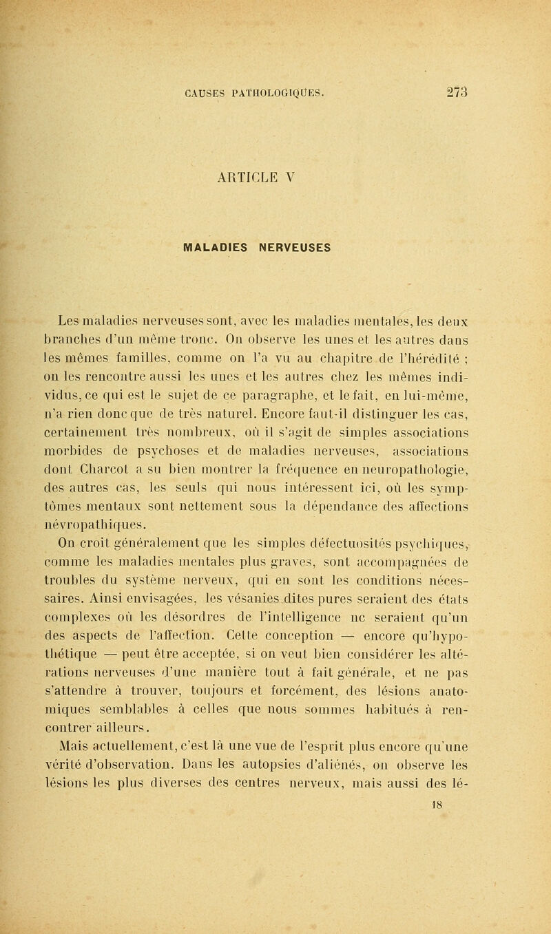 ARTICLE V MALAOrES NERVEUSES Les maladies nerveuses sont, avec les maladies mentales, les deux branches d'un même tronc. On observe les unes et les autres dans les mêmes familles, comme on l'a vu au chapitre de l'hérédité ; on les rencontre aussi les unes elles autres chez les mêmes indi- vidus, ce qui est le sujet de ce paragraphe, et le fait, en lui-même, n'a rien donc que de très naturel. Encore faut-il distinguer les cas, certainement très nombreux, où il s'agit de simples associations morbides de psychoses et de maladies nerveuses, associations dont Gharcot a su bien montrer la fréquence en neuropathologie, des autres cas, les seuls qui nous intéressent ici, où les symp- tômes mentaux sont nettement sous la dépendance des affections névropathiques. On croit généralement que les simples défectuosités psychiques, comme les maladies mentales plus graves, sont accompagnées de troubles du système nerveux, qui en sont les conditions néces- saires. Ainsi envisagées, les vésanies dites pures seraient des états complexes où les désordres de l'intelligence ne seraient qu'un des aspects de l'afïection. Cette conception — encore qu'iiypo- thétique — peut être acceptée, si on veut bien considérer les alté- rations nerveuses d'une manière tout à fait générale, et ne pas s'attendre à trouver, toujours et forcément, des lésions anato- miques semblables à celles que nous sommes habitués à ren- contrer ailleurs. Mais actuellement, c'est là une vue de l'esprit plus encore qu'une vérité d'observation. Dans les autopsies d'aliénés, on observe les lésions les plus diverses des centres nerveux, mais aussi des lé- 18