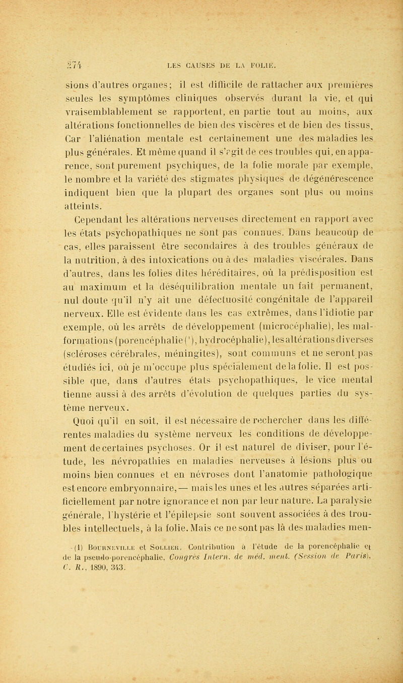 sions d'autres organes; il est difficile de rattaclier aux ])iemières seules les symptômes cliniques observés durant la vie, et qui vraisemblablement se rapportent, en partie tout au moins, aux altérations fonctionnelles de bien des viscères et de bien des tissus. Car l'aliénation mentale est certainement une des maladies les plus générales. Et même quand il s'rgit de ces troubles qui, en appa- rence, sont purement psychiques, de la folie morale par exemple, le nombre et la variété des stigmates physiques de dégénérescence indiquent bien que la plupart des organes sont plus ou moins atteints. Cependant les altérations nerveuses directement en rapport avec les états psychopathiques ne sont pas connues. Dans beaucoup de cas, elles paraissent être secondaires à des troubles généraux de la nutrition, à des intoxications ou à des maladies viscérales. Dans d'autres, dans les folies dites héréditaires, où la prédisposition est au maximum et la déséquilibration mentale un fait permanent, nul doute qu'il n'y ait une défectuosité congénitale de l'appareil nerveux. Elle est évidente dans les cas extrêmes, dans l'idiotie par exemple, où les arrêts de développement (microcéphalie), les mal- formations (porencéphalie ( '), hydrocéphalie), les altérations diverses (scléroses cérébrales, méningites), sont communs et ne seront pas étudiés ici, où je m'occupe plus spécialement de la folie. Il est pos- sible que, dans d'autres états psychopathiques, le vice mental tienne aussi à des arrêts d'évolution de quelques parties du sys- tème nerveux. Quoiqu'il en soit, il est nécessaire de rechercher dans les diffé- rentes maladies du système nerveux les conditions de développe- ment de certaines psychoses. Or il est naturel de diviser, pour l'é- tude, les névropathies en maladies nerveuses à lésions plus ou moins bien connues et en névroses dont l'anatomie pathologique est encore embryonnaire,— mais les unes et les autres séparées arti- ficiellement par notre ignorance et non par leur nature. La paralysie générale, l'hystérie et l'épilepsie sont souvent associées à des trou- bles intellectuels, à la folie. Mais ce ne sont pas là des maladies men- (1) BouK>'i:viLLii et SoLLiEu. Contribution à l'étude de la porencéphalie et de la pseudo-poriuicéplialie, Congrès Inlern. de inéd. ment. (Session de Paris), C. R., 1890, 343.