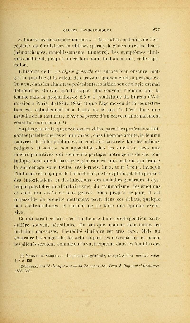 3. LÉSIONS ENCÉPHALIQUES DIFFUSES. — Les autres maladies de l'ea- céphale ont été divisées en diffuses (paralysie générale) et localisées (hémorrhagies, ramollissements, tumeurs). Les symptômes clini- ques justifient, jusqu'à un certain point tout au moins, cette sépa- ration. L'histoire de la paralysie générale est encore bien obscure, mal- gré la quantité et la valeur des travaux que son étude a provoqués. On a vu, dans les chapitres précédents, combien sonétiologie est mal débrouillée. On sait qu'elle frappe plus souvent l'homme que la femme dans la proportion de 2,5 à 1 (statistique du Bureau d'Ad- mission à Paris, de 1886 à 1892) et que l'âge moyen de la séquestra- tion est, actuellement et à Paris, de 40 ans (^). C'est donc une maladie de la maturité, le semum precox d'un cerveau anormalement constitué ousurmené (-). Sa plus grande fréquence dans les villes, parmi les professions fati- gantes (intellectuelles et militaires), chez l'homme adulte, la femme pauvre et les filles publiques ; au contraire sa rareté dans les milieux religieux et sobres, son apparition chez les sujets de races aux mœurs primitives, qui viennent à partager notre genre de vie, tout indique bien que la paralysie générale est une maladie qui frappe le surmenage sous toutes ses formes. On a, tour à tour, invoqué l'influence étiologique de l'alcoolisme, de la syphilis, et delà plupart des intoxications et des infections, des maladies générales et dys- trophiques telles quel'arthristisme, du traumatisme, des émotions et enfin des excès de tous genres. Mais jusqu'à ce jour, il est impossible de prendre nettement parti dans ces débats, quelque peu contradictoires, et surtout de se faire une opinion exclu- sive. Ce qui parait certain, c'est l'influence d'une prédisposition parti- culière, souvent héréditaire. On sait que, comme dans toutes les maladies nerveuses, l'hérédité similaire est très rare. Mais au contraire les congestifs, les arthritiques, les névropathes et même les aliénés seraient, comme on l'a vu, fréquents dans les familles des (l) Magnan et Sérieux. — La paralysie générale, Encycl. Scient, des aid. mém. 158 el 139. (2)ScHULE. Traité clinique de>i maladies mentales, Trad.J. Dagonet et Duhamel, 1888, 358.