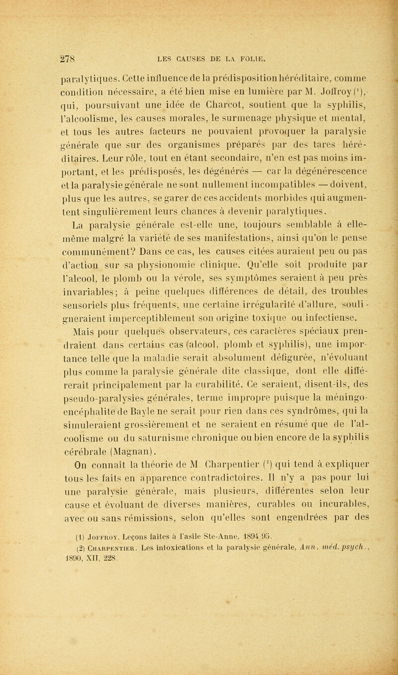 paralytiques. Cette influence de la prédisposition héréditaire, comme condition nécessaire, a été bien mise en lumière par M. Jofïroyf/), qui, poursuivant une idée de Charcot, soutient que la syphilis, l'alcoolisme, les causes morales, le surmenage physique et mental, et tous les autres facteurs ne pouvaient provoquer la paralysie générale que sur des organismes préparés par des tares héré- ditaires. Leur rôle, tout en étant secondaire, n'en est pas moins im- portant, et les prédisposés, les dégénérés — car la dégénérescence et la paralysie générale ne sont nullement incompatibles —doivent, plus que les autres, se garer de ces accidents morbides qui augmen- tent singulièrement leurs chances à devenir paralytiques. La paralysie générale est-elle une, toujours semblable à elle- même malgré la variété de ses manifestations, ainsi qu'on le pense communément? Dans ce cas, les causes citées auraient peu ou pas d'action sur sa physionomie clinique. Qu'elle soit produite par l'alcool, le plomb ou la vérole, ses symptômes seraient à peu près invariables; à peine quelques différences de détail, des troubles sensoriels plus fréquents, une certaine irrégularité d'allure, souli- gneraient imperceptiblement son origine toxique ou infectieuse. Mais pour quelques observateurs, ces caractères spéciaux pren- draient dans certains cas (alcool, plomb et syphilis), une impor- tance telle que la maladie serait absolument défigurée, n'évoluant plus comme la paralysie générale dite classique, dont elle diffé- rerait principalement par la curabilité. Ce seraient, disent-ils, des pseudo-paralysies générales, terme impropre puisque la méningo- encéphalitede Bayle ne serait pour rien dans ces syndromes, qui la simuleraient grossièrement et ne seraient en résumé que de l'al- coolisme ou du saturnisme chronique ou bien encore de la syphilis cérébrale (Magnan). On connaît la théorie de M. Charpentier (') qui tend à expliquer tous les faits en apparence conlradictoires. Il n'y a pas pour lui une paralysie générale, mais plusieurs, différentes selon leur cause et évoluant de diverses manières, curables ou incurables, avec ou sans rémissions, selon qu'elles sont engendrées par des (1) JoFFROY. Leçons faites à l'asile Ste-Anne, 1894 9ij. (2) Charpentier. Les intoxications et la paralysie générale, Ann. inéd. psycli., 1890, XIJ, 228.