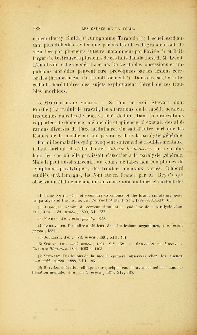 cancer (Percy Smith) ('),uiiegomme(Tari,^oula)(-).L'écueilestcl'au- tant plus difficile à éviter que parfois les idées de grandeur ont été signalées par plusieurs auteurs, notamment par Foville C) et Bail- larger (*). On trouvera plusieurs de ces faits dans la thèse de M. LwofE. L'émotivité est en général accrue. De véritables obsessions et im- pulsions morbides peuvent être provoquées par les lésions céré- brales (hémorrhagie {'•), ramollissement ). Dans ces cas,les anté- cédents héréditaires des sujets expliquaient l'éveil de ces trou- bles morbides. o. Maladies de la moelle. — Si l'on en croit Stewart, dont Foville (') a traduit le travail, les altérations de la moelle seraient fréquentes dans les diverses variétés de folie. Dans 15 observations rapportées de démence, mélancolie etépilepsie, il existait des alté- rations diverses de l'axe médullaire. On sait d'autre part que les lésions de la moelle ne sont pas rares dans la paralysie générale. Parmi les maladies qui provoquent souvent des troubles mentaux, il faut surtout et d'abord citer Vataxie locomotrice. On a vu plus haut les cas où elle paraissait s'associer à la paralysie générale. Mais il peut aussi survenir, au cours de tabès non compliqués de symptômes paralytiques, des troubles mentaux variés. D'abord étudiés enAUemagne, ils l'ont été eu. France par M. Rey C), qui observa un état de mélancolie anxieuse unie au tabès et surtout des (1) Pkrcy Smith. Case of secondary carcinoma of the brain, simiilatiag gêne- rai paralysis of the insane, The Journal of ment. Sci., 1888-89, XXXIV, 61. (2) Targoula. Gomme du cerveau simulant le syndrome de la paralysie géné- rale, Ann. méd. psych., 1890, XI, 232. (3) Foville. Ann. méd. -psych., 1880. (4) B.viLLARGER. Du délire ambitleux dans les lésions organiques, An)i. méd., psych., 1881. (o) .îouRNiAC. Ann. méd. psych., 1891, XIII, 431. ((]) Ségl\s. Ann. méd. psych., 1891, XIV, lo2. — iVIarandon de Montyel. Gaz. des HôpUau,.v, 1892, 1093 et 1103. (7) Stewart. Des lésions de la moelle épinière observées chez les aliènes, Ann. méd. psych., 1888, VIII, 193. (8) Rey. Considérations cliniques sur quelques cas d'ataxie locomotrice dans l'a- liénation mentale, Ann. m'ul. jisych.^ 1875, XIV, 18d.