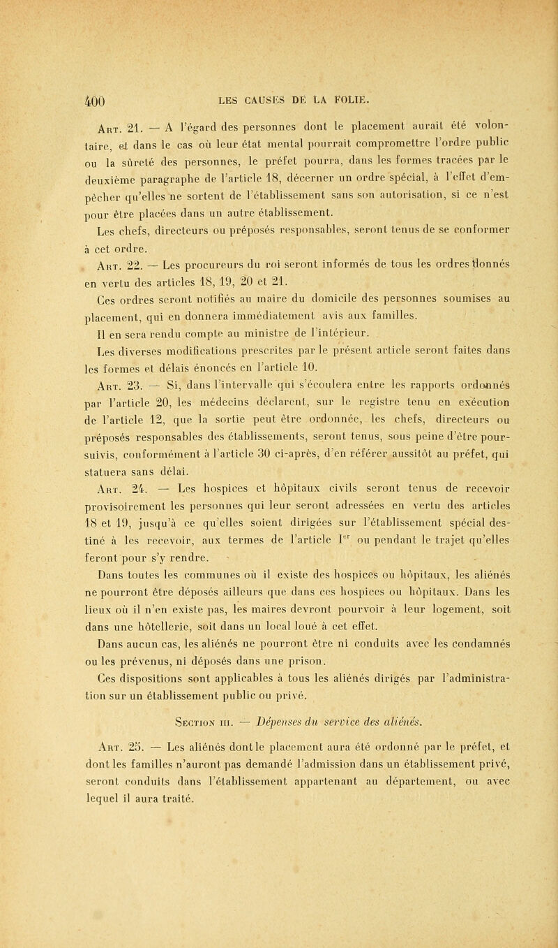 Art. 21. — A l'égard des personnes dont le placement aurait été volon- taire, et dans le cas où leur état mental pourrait compromettre l'ordre public ou la sûreté des personnes, le préfet pourra, dans les formes tracées par le deuxième paragraphe de l'article 18, décerner un ordre spécial, à l'effet d'em- pêcher qu'elles ne sortent de l'établissement sans son autorisation, si ce n'est pour être placées dans un autre établissement. Les chefs, directeurs ou préposés responsables, seront tenus de se conformer à cet ordre. Art. 22. — Les procureurs du roi seront informés de tous les ordres tionnés en vertu des articles 18, 19, 20 et 21. Ces ordres seront notifiés au maire du domicile des personnes soumises au placement, qui en donnera immédiatement avis aux familles. Il en sera rendu compte au ministre de l'intérieur. Les diverses modifications prescrites par le présent article seront faites dans les formes et délais énoncés en l'article 10. Art. 23. — Si, dans l'intervalle qui s'écoulera entre les rapports ordonnés par l'article 20, les médecins, déclarent, sur le registre tenu en exécution de l'article 12, que la sortie peut être ordonnée, les chefs, directeurs ou préposés responsables des établissements, seront tenus, sous peine d'être pour- suivis, conformément à l'article 30 ci-après, d'en référer aussitôt au préfet, qui statuera sans délai. Art. 24. — Les hospices et hôpitaux civils seront tenus de recevoir provisoirement les personnes qui leur seront adressées en vertu des articles 18 et 19, jusqu'à ce qu'elles soient dirigées sur l'établissement spécial des- tiné à les recevoir, aux termes de l'article I ou pendant le trajet qu'elles feront pour s'y rendre. Dans toutes les communes où il existe des hospices ou hôpitaux, les aliénés ne pourront être déposés ailleurs que dans ces hospices ou hôpitaux. Dans les lieux où il n'en existe pas, les maires devront pourvoir à leur logement, soit dans une hôtellerie, soit dans un local loué à cet effet. Dans aucun cas, les aliénés ne pourront être ni conduits avec les condamnés ou les prévenus, ni déposés dans une prison. Ces dispositions sont applicables à tous les aliénés dirigés par l'administra^ tion sur un établissement public ou privé. Section m. — Dépenses du service des aliénés. Art. 25. — Les aliénés dont le placement aura été ordonné par le préfet, et dont les familles n'auront pas demandé l'admission dans un établissement privé, seront conduits dans l'établissement appartenant au département, ou avec lequel il aura traité.