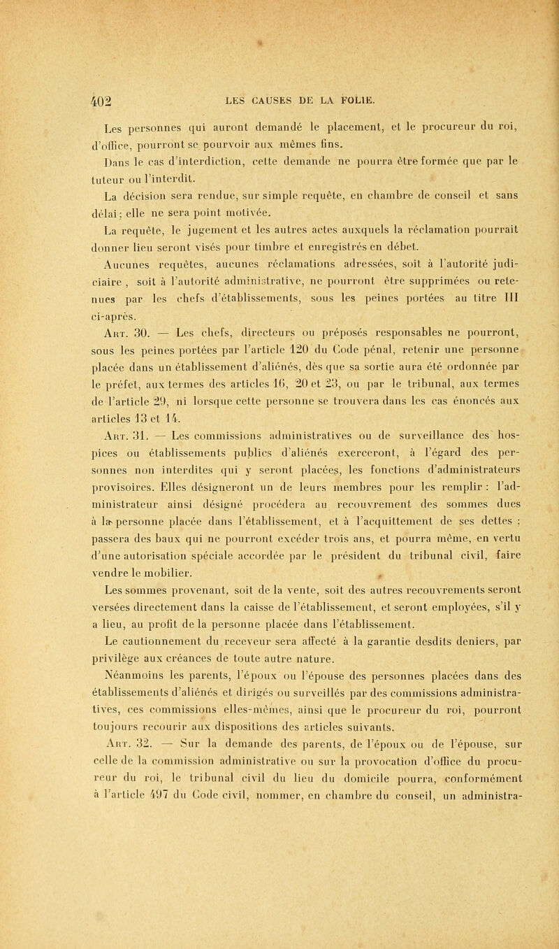 Les personnes qui auront demandé le placement, et le procureur du roi, d'office, pourront se pourvoir aux mêmes fins. Dans le cas d'interdiction, cette demande ne pourra être formée que par le tuteur ou l'interdit. La décision sera rendue, sur simple requête, en chambre de conseil et sans délai ; elle ne sera point motivée. La requête, le jugement et les autres actes auxquels la réclamation pourrait donner lieu seront visés pour timbre et enregistrés en débet. Aucunes requêtes, aucunes réclamations adressées, soit à l'autorité judi- ciaire , soit à l'autorité administrative, ne pourront être supprimées ou rete- nues par les chefs d'établissements, sous les peines portées au titre III ci-après. Art. 30. — Les chefs, directeurs ou préposés responsables ne pourront, sous les peines portées par l'article 120 du Code pénal, retenir une personne placée dans un établissement d'aliénés, dès que sa sortie aura été ordonnée par le préfet, aux termes des articles 16, 20 et 23, ou par le tribunal, aux termes de l'article 29, ni lorsque cette personne se trouvera dans les cas énoncés aux articles 13 et 14. Art. 31. — Les commissions administratives ou de surveillance des hos- pices ou établissements publics d'aliénés exerceront, à l'égard des per- sonnes non interdites qui y seront placées, les fonctions d'administrateurs provisoires. Elles désigneront un de leurs membres pour les remplir : l'ad- ministrateur ainsi désigné procédera au recouvrement des sommes dues à la-personne placée dans l'établissement, et à l'acquittement de ses dettes ; passera des baux qui ne pourront excéder trois ans, et pourra même, en vertu d'une autorisation spéciale accordée par le président du tribunal civil, faire vendre le mobilier. Les sommes provenant, soit de la vente, soit des autres recouvrements seront versées directement dans la caisse de l'établissement, et seront employées, s'il y a lieu, au profit de la personne placée dans l'établissement. Le cautionnement du receveur sera aifecté à la garantie desdits deniers, par privilège aux créances de toute autre nature. Néanmoins les parents, l'époux ou l'épouse des personnes placées dans des établissements d'aliénés et dirigés ou surveillés par des commissions administra- tives, ces commissions elles-mêmes, ainsi que le procureur du roi, pourront toujours recourir aux dispositions des articles suivants. Art. 32. — Sur la demande des parents, de l'époux ou de l'épouse, sur celle de la commission administrative ou sur la provocation d'office du procu- reur du roi, le tribunal civil du lieu du domicile pourra, conformément à l'ai-ticle 497 du Gode civil, nommer, en chambre du conseil, un administra-