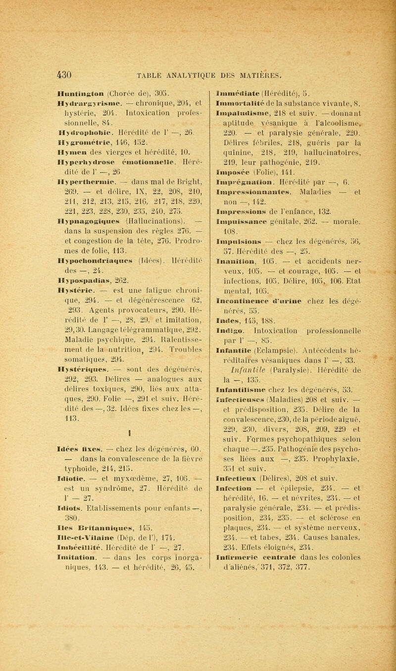 Hunting'ton (Chorée de), 303. Hydrargîrisnie. —chronique, 204, et hystérie, 204. Intoxication profes- sionnelle, 84. Hytiroiiliohic. Hérédité de 1' —, 26. Hygrométrie, 146, 132. Hymen des vierges et hérédité, 10. Hypcrliydrose émotiOMsielle. Héré- dité de r —, 26 Hymerthermie. — dans mal de Bright, 269. — et délire, IX, 22, 208, 210, 211, 212, 213, 213, 216, 217, 218, 220, 221, 223, 228, 230, 233, 240, 273. Hypnag'ogiques (Hallucinations). — dans la suspension des règles 276. — et congestion de la tète, 276. Prodro- mes de folie, 113. Hypoehonrtriaqiies (Idées). Hérédité des —, 24. Hyj»o.<^l>adias, 262. Hystérie. — est une fatigue chroni- que, 294. — et dégénérescence 62, 293. Agents provocateurs, 290. Hé- rédité de r —, 28, 29, et imitation, 29,30. Langage télégrammatique, 292. . Maladie psychique, 294. Ralentisse- ment de la nutritionj 294. Troubles somatique?, 294. Hystériques. — sont des dégénérés, 292, 293. Délires — analogues aux délires toxiques, 290, liés aux atta- ques, 290. Folie —, 291 et suiv. Héré- dité des —, 32. Idées fixes chez les—, 113. I Idées rixes. — chez les dégénérés, 60. — dans la convalescence de la fièvre typhoïde, 214,213. Idiotie. — et myxœdème, 27, 106. — est un syndrome, 27. Hérédité de r — 27. Icliots. Etablissements pour enfants—, 380. Iles Britanniques, 143. Illc-ct-A'ilaine (Dép. de 1'), 174. Imliéeillité. Hérédité de 1' —, 27. Imitation. — dans les corps inorga- niques, 143. — et hérédité, 20, 43. Immédiate (Hérédité), 3. luimortalité de la substance vivante, 8. Impaiadismc, 218 et suiv. —donnant aptitude vi'sanique à l'alcoolisme, 220. — et paralysie générale, 220. Délires fébriles, 218, guéris par la quinine, 218, 219, hallucinatoires, 219, leur pathogénie, 219. Imposée (Folie), 141. Imps-égnation. Hérédité par —, 6. Impressionnantes. Maladies — et non —, 142. Impressions de l'enfance, 132. Impuissance génitale, 262. — morale. 108. Impulsions — chez les d('^générés, 36, 37. Hérédité des —, 23. Inanition, 103. — et accidents ner- veux, 103. — et courage, 103. — et infections, 105. Délire, 103, 106. Etat mental, 103. Incontinence d'urine chez les dégé- nérés, 33. Indes, 143, 188. Indigo. Intoxication professionnelle par r —, 83. Infantile (Eclampsie). Antécédents bé- réditaires vésaniques dans 1' —, 33. Infantile (Paralysie). Hérédité de la —, 133. Infantilisme chez les dégénérés, 33. infectieuses (Maladies) 208 et suiv. — et prédisposition, 233. Délire de la convalescence, 230, de la période aiguë, 229, 230, divers, 208, 209, 229 et suiv. Formes psychopathiques selon chaque—. 233. Pathogénie des psycho- ses liées aux —, 233. Prophylaxie, 331 et suiv. Infectieux (Délires), 208 et suiv. Infection — et épilepsie, 234. — et hérédité, 16. — et névrites, 23i. — et paralysie générale, 234. — et prédis- position, 234, 235. — et sclérose en plaques, 234. — et système nerveux, 234. —et tabès, 234. Causes banales, 234. Efl'ets éloignés, 234. Inlirmeric centrale dans les colonies d'aliénés, 371, 372, 377.