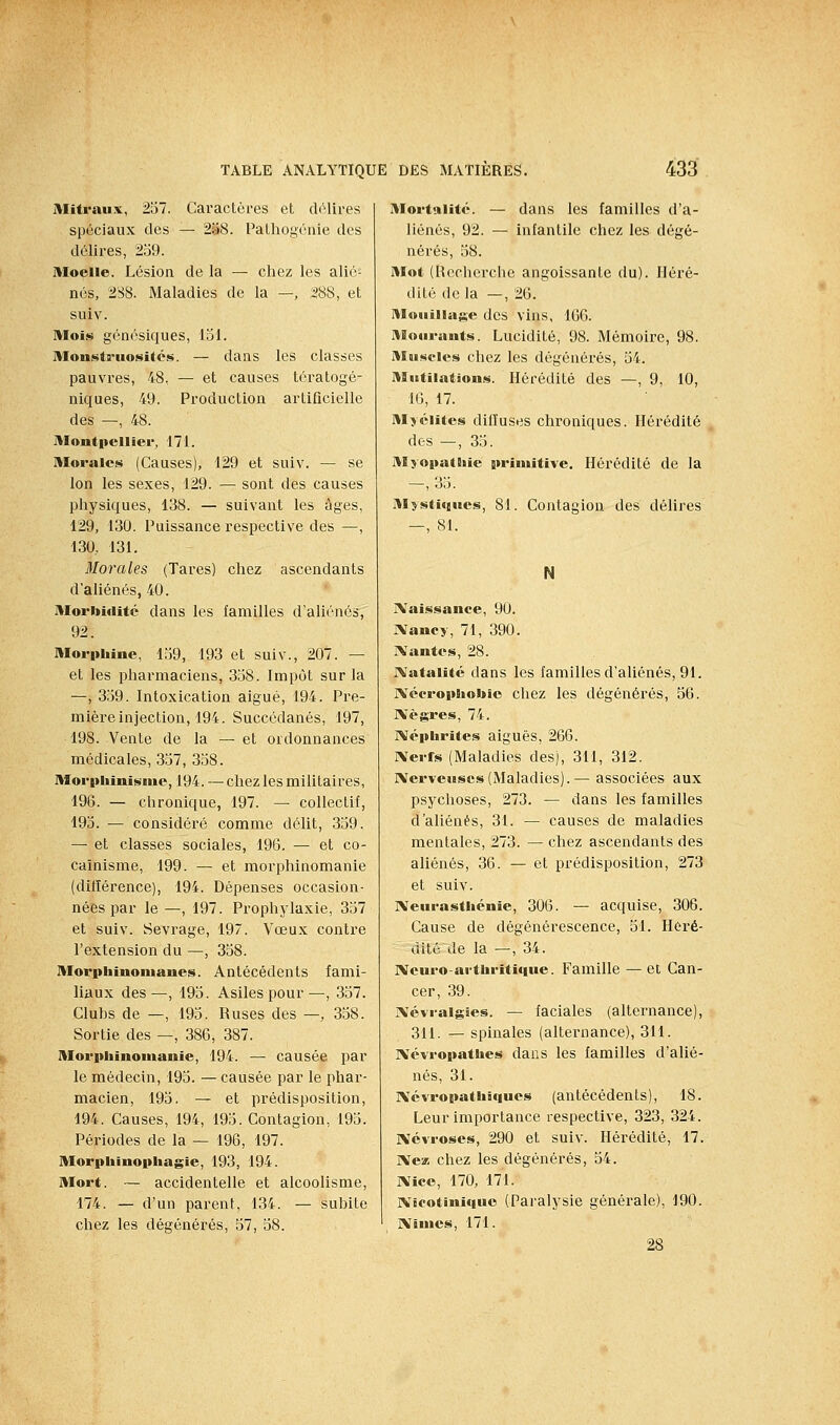 Mifraux, 2ol. Caractères et d(Mires spéciaux des — âiaS. Pathogéaie des délires, 2;39. Moelle. Lésion de la — chez les alié- nés, 2S8. Maladies de la —, ;288, et suiv. Mois génésiques, 151. Monstruosités. — dans les classes pauvres, 48, — et causes tératogé- niques, 49. Production artificielle des —, 48. Montpellier, 171. Morales (Causes), 129 et suiv. — se Ion les sexes, 129. — sont des causes physiques, 138. — suivant les âges, 129, 130. Puissance respective des —, 130, 131. Morales (Tares) chez ascendants d'aliénés, 40. Morbidité dans les familles d'aliénés, 92. Morphine, 159, 193 et suiv., 207. — et les pharmaciens, 358. Impôt sur la —, 359. Intoxication aigué, 194. Pre- mière injection, 194. Succédanés, 197, 198. Vente de la — et ordonnances médicales, 357, 358. Morpliinisnie, 194. — chez les militaires, 196. — chronique, 197. — collectif, 195. — considéré comme délit, 359. — et classes sociales, 196. — et co- caïnisme, 199. — et morphinomanie (diiïérence), 194. Dépenses occasion- nées par le —, 197. Prophylaxie, 357 et suiv. Sevrage, 197. Vœux contre l'extension du —, 358. Morphinomanes. Antécédents fami- liaux des—, 195. Asiles pour—, 357. Cluhs de —, 195. Ruses des —, 358. Sortie des —, 386, 387. Morphinomanie, 194. — causée par le médecin, 195. — causée par le jihar- macien, 195. — et prédisposition, 194. Causes, 194, 195. Contagion, 195. Périodes de la — 196, 197. Morphinophagie, 193, 194. Mort. — accidentelle et alcoolisme, 174. — d'un parent, 134. — suhite chez les dégénérés, 57, 58. Mortalité. — dans les familles d'a- liénés, 92. — infantile chez les dégé- nérés, 58. Mot (Recherche angoissante du). Héré- dité delà —, 26. Mouillage des vins, 166. Mourants. Lucidité, 98. Mémoire, 98. Muscles chez les dégénérés, 54. Mutilations. Hérédité des —, 9, 10, 16, 17. Myélites difluses chroniques. Hérédité des —, 35. Myopathie primitive. Hérédité de la —, 35. Mysti<iues, 81. Contagion des délires —, 81. N IVaissance, 90. IVancy, 71, 390. JXantcs, 28. IVatalité dans les familles d'aliénés, 91. ïVécrophobio chez les dégénérés, 56. IVègres, 74. IVéphrites aiguës, 266. IXerts (Maladies des), 311, 312. IVerveuscs (Maladies).— associées aux psychoses, 273. — dans les familles d'aliénés, 31. — causes de maladies mentales, 273. — chez ascendants des aliénés, 36. — et prédisposition, 273 et suiv. IXeurasthénie, 306. — acquise, 306. Cause de dégénérescence, 51. Héré- dité de la —, 34. IVcuro-arthritique. Famille — et Can- cer, 39. IVévraigies, — faciales (alternance), 311. — spinales (alternance), 311. IVévropathes dans les familles d'alié- nés, 31. IVévropathiques (antécédents), 18. Leur importance respective, 323, 324. ]\évroses, 290 et suiv. Hérédité, 17. IVeiB chez les dégénérés, 54. IVicc, 170, 171. IVicotiniquo (Paralysie générale), 190. IVimcs, 171.