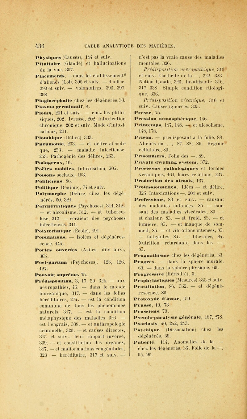 Physiques (Causes), 144 et suiv. Pituitaii-e (Glande) et hallucinations de la vue, 307. Placements. — dans les établissement^ d'aliénés (Loi), 396 et suiv. —d'office, 399 et suiv. — volontaires, 396, 397, 398. Plagiocéphalic chez les dégénérés, 53. Plasma germinatif, 8. Plomb, 201 et suiv. — chez les phthi- siques, 202. Ivresse, 202. Intoxication chronique, 202 et suiv. Mode d'into.\i- cations, 201. Plomitique (Délire), 333. Pneumonie, 253. — et délire alcooli- que, 253. — maladie infectieuse, 253. Pathogénie des délires, 253. Podagreux, 16. Poêles nïotoîles. Intoxication, 205. Poisons sociaux, 193. Politiciens, 86. Politique (Régime), 74 et suiv. Polymorphe (Délire) chez les dégé- nérés, 60, 321. P«Uynévri(iques (Psychoses), 311,312. — et alcoolisme, 312. — et tubercu- lose, 312. — seraient des psychoses infectieuses, 311. Polytechnique (École), 191. Populations. — isolées et dégénéres- cence, 144. Portes ouvertes (Asiles dits aux), 365. Post-partum (Psychoses), 125, 126, 127. Pouvoii suprême, 75. Prédisposition, 3, 17, 50. 324. — aux névropathies, 46. — dans le monde inorganique, 317. — dans les folies héréditaires, 274. — est la condition commune de tous les phénomènes naturels, 317. — est la condition métaphysique des maladies, 326. — est l'engrais, 338. — et anthropologie criminelle, 326. —et causes directes, 315 et suiv., leur rapport inverse, 339. — et constitution des organes, 317. —et malformations congénitales, 323 — héréditaire, 317 et suiv. — n'est pas la vraie cause des maladies mentales, 326. Prédisposiiiun tiévropalhique. 310 et suiv. Élasticité de la —. 322, 323. Notion banale, 326, insuffisante, 316, 317, 338. Simple condition étiologi- que, 336. Prédisposition véscmique, 316 et suiv. Causes ignorées, 325. Presse, 75. Pression atmosphérique, 146. Printempit^, 147, 148. —» et alcoolisme, 148, 178. Prison. — prédisposant à la folie, 88. Aliénés en —, 87, 88, 89. Régime cellulaire, 89. Prisonniers. Folie des —, 89. Priva te dvvcUing systen», 372. Processus pathologiques et formes vésaniques, 161, leurs relations, 237. Production des alcools, 167. Professionnelles. Idées — et délire, 325. Intoxications —, 201 et suiv. Professions, 83 et suiv. — causant des maladies cutanées, 85. — cau- sant des maladies viscérales, 85. — et chaleur, 85. — et froid, 85. — et lumière, 85. — et manque de som- meil, 85. — et vibrations intenses, 85. — fatigantes, 84. — libérales, 84. Nutrition retardante dans les —, 85. Prognathisme chez les dégénérés, 53. Progrès. — dans la sphère morale, 69. — dans la sphère physique, 69. Progressive (Hérédité), 5. Prophylactiques (Mesures), 345 et suiv. Prostitution, 86, 352. — et dégéné- rescence, 86. Protoxyde d'a*ote, 159. Prusse, 19, 73. Prussiens, 79. Pseudo-paralysie générale, 187, 278. Psoriasis, 40, 242, 243. Psychique (Dissociation) chez les dégénérés, 59. Puberté, 114. Anomalies de la — chez les dégénérés, 55. Folie de la—, 93, 96.