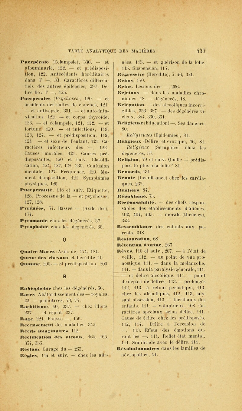 Piicrpéralo (Eclampsie), 330. — et albuminurie, 122. — et prédisposi- tion, 122. Antécédents héréditaires dans r —, 33. Caractères difTéren- tiels des autres épilepsies, 297. Dé- lire lié à r —, 125. Puerpérales {Psychoses), 120. — et accidents des suites de couches, 121. — et antisepsie, 351. — et auto-into- xication, 122. — et corps thyroïde, 125. — et eclampsie, 121, 122. — et fortune, 120. — et infections, 119, 123, 124. — et prédisposition, 119, 124. — et sexe de l'enfant, 121. Ca- ractères infectieux des —, 123. Causes morales, 121. Causes pré- disposantes, 120 et suiv. Classifi- cation, 124, 127, 128, 230. Confusion mentale, 127. Fréquence, 120. Mo- ment d'apparition, 121. Symptômes physiques, 126. Puerpéralitc, 118 et suiv. Etiquette, 128. Processus de la — et psychoses, 127, 128. Pyrénées, 74. Basses — (Asile des), 174. Pyronianie chez les dégénérés, 57. Pyrophobie chez les dégénérés, 56. Qiiatre-Mares (Asile de) 174, 184. Queue des chevaux et hérédité, 10. QuiÀine, 200. — et prédisposition, 200. Rabiophoitie chez les dégénérés, 56. Races. Abâtardissement des — royales, 22. — primitives, 73, 74. Rachitisme, 40, 237. — chez idiots^ 237. — et esprit, 237. Rage, 221. Fausse —, 1.56. Recensement des maladies, 345. Récits iniaginaâres, 112. Rectiflcation des alcools, 164, 165, 354, 355. Rectum. Curage du — 255. Règles, 114 et suiv. — chez les alié- nées, 115. — et guérison de la folie, 115. Suspension, 115. Régressive (Hérédité), 5,46, 321, Reims, 170. Reins. Lésions des —, 266. Rejetons. — dans les maladies chro- niques, 18. — dégénérés, 18. Relégation. — des alcooliques incorri- gibles, 356, 387. — des dégénérés vi- cieux, 344, .350, 351. Religieuse (Education)—. Ses dangers, 80. Religieuses (Epidémies), 81. Religieux (Délire) et erotique, 76, 81. Religieux (Scrupules) chez les dégénéi'és, 57. Religion, 79 et suiv. Quelle — prédis- pose le plus à la folie? 81. Remords, 131. Rénale (Insulïisance) chez les cardia- ques, 265. Rentiers, 84. République, 75. Responsabilité. — des chefs respon- sables des établissements d'aliénés, 402, 404, 405. — morale (théories), 343. Ressemblance des enfants aux pa- rents, 318. Restauration, 68. Rétention d'urine, 267. Rêves, 110 et suiv., 207. — à l'état de veille, 112. — au point de vue pro- nostique. 111. — dans la mélancolie, 111. — dans la paralysie générale, 111. — et délire alcoolique, 111. — point de départ de délires, 113. — prolongés 112, 113, à retour périodique, 113, chez les alcooliques, 112, 113, lais- sant obsession, 113.— terrifiants des enfanis, 111. — voluptueux, 108. Ca- ractères spéciaux selon délire, 111. Cause de délire chez les prédisposés, 112, 114. Délire à l'occasion de —, 113. Edets des émotions du- rant les —, 114. Reflet état mental, 111. Similitude avec le délire, 111. Révolutionnaires dans les familles de névropathes, 41.