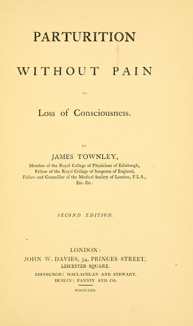 WITHOUT PAIN Loss of Consciousness. JAMES TOWNLEY, Member of the Royal College of Physicians of Edinburgh, Fellow of the Royal College of Surgeons of England, Fellow and Councillor of the Medical Society of London, F.L.S., Etc, Etc. SECOND EDITION. LONDON: JOHN W. DAVIES, 54, PRINCES STREET, LEICESTER SQUARE. EDINBURGH: MACLACHLAN AND STEWART. DUBLIN: FANNIN AND CO. MDCCCLXII.