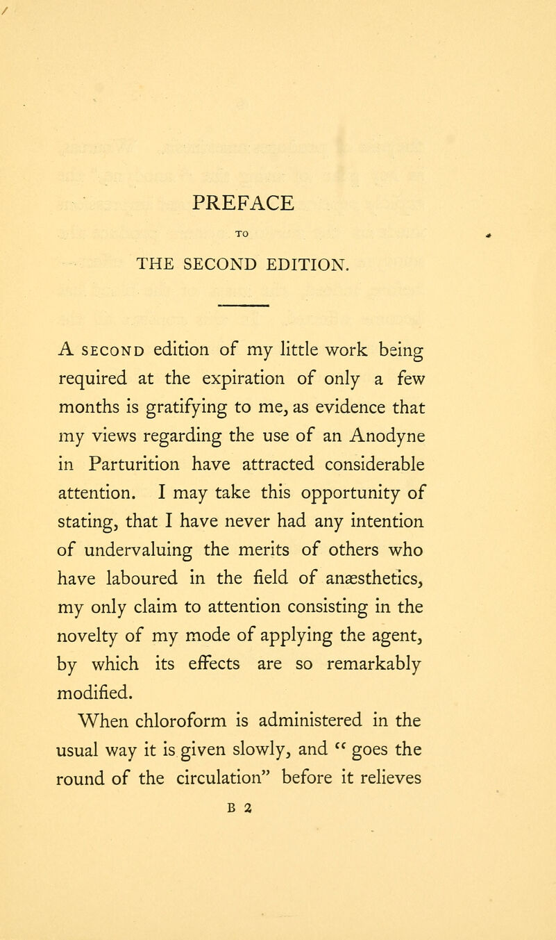 PREFACE THE SECOND EDITION. A SECOND edition of my little work being required at the expiration of only a few months is gratifying to me, as evidence that my views regarding the use of an Anodyne in Parturition have attracted considerable attention. I may take this opportunity of stating, that I have never had any intention of undervaluing the merits of others who have laboured in the field of anaesthetics, my only claim to attention consisting in the novelty of my mode of applying the agent, by which its effects are so remarkably modified. When chloroform is administered in the usual way it is given slowly, and '^ goes the round of the circulation before it relieves B 2