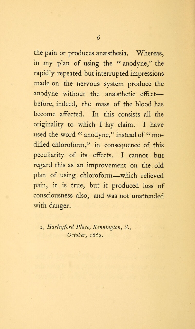 the pain or produces anaesthesia. Whereas, in my plan of using the  anodyne/' the rapidly repeated but interrupted impressions made on the nervous system produce the anodyne without the anaesthetic effect— before, indeed, the mass of the blood has become affected. In this consists all the originality to which I lay claim. I have used the word  anodyne, instead of  mo- dified chloroform,^^ in consequence of this peculiarity of its effects. I cannot but regard this as an improvement on the old plan of using chloroform—which relieved pain, it is true, but it produced loss of consciousness also, and was not unattended with danger. 2, Harleyford Place, Kennington, S., October, 1862.