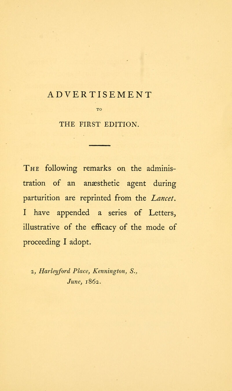 ADVERTISEMENT THE FIRST EDITION. The following remarks on the adminis- tration of an anaesthetic agent during parturition are reprinted from the Lancet, I have appended a series of Letters, illustrative of the efficacy of the mode of proceeding I adopt. 1, Harleyford Place, Kennington, S., June, 1862.