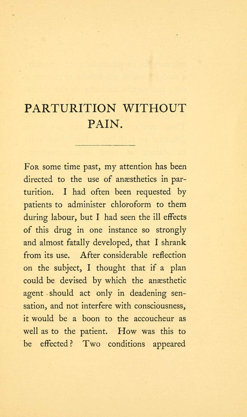 PARTURITION WITHOUT PAIN. For some time past^ my attention has been directed to the use of anesthetics in par- turition. I had often been requested by- patients to administer chloroform to them during labour, but I had seen the ill effects of this drug in one instance so strongly and almost fatally developed, that I shrank from its use. After considerable reflection on the subject, I thought that if a plan could be devised by which the anaesthetic agent should act only in deadening sen- sation, and not interfere with consciousness, it would be a boon to the accoucheur as well as to the patient. How was this to be effected ? Two conditions appeared