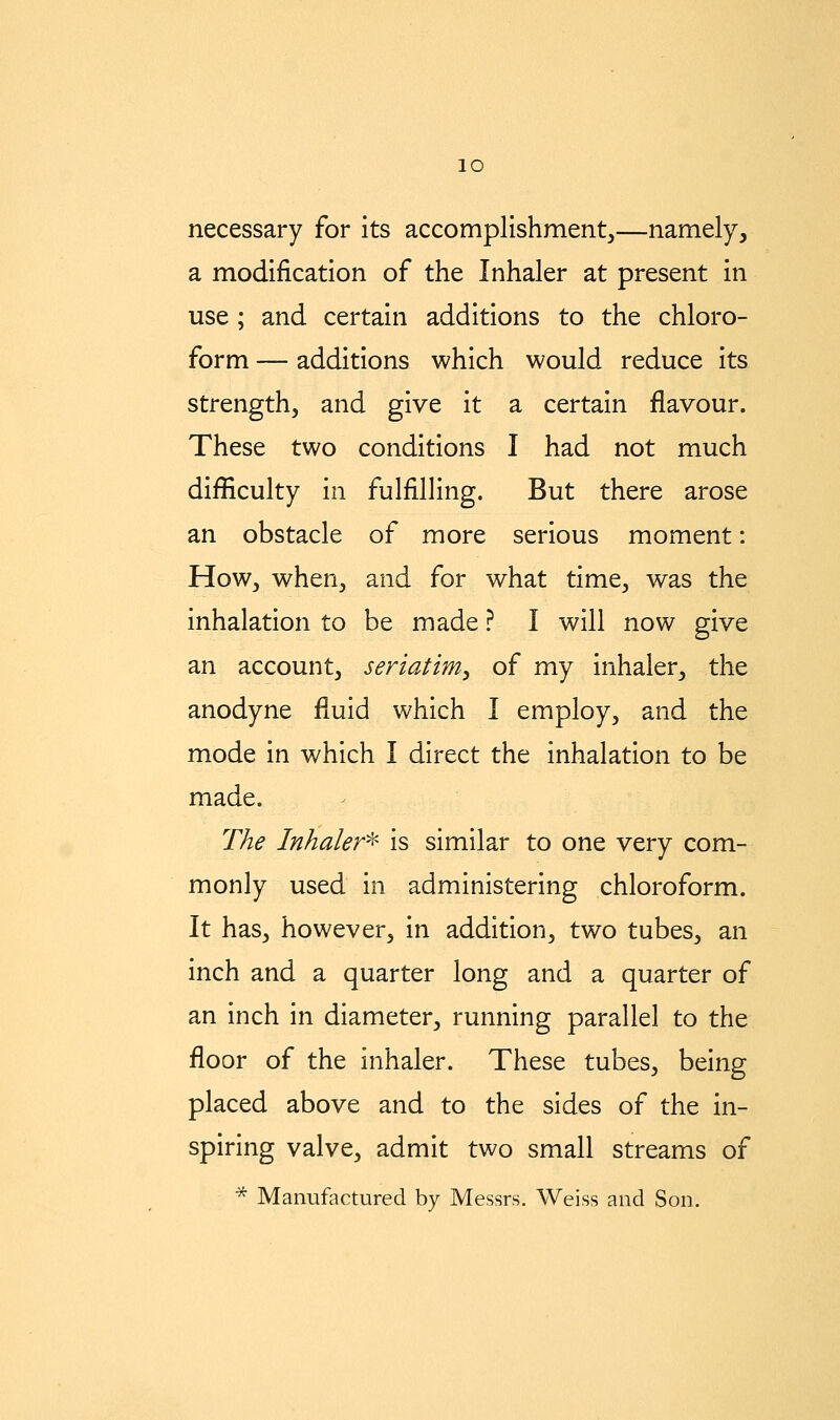 lO necessary for its accomplishment,—namely, a modification of the Inhaler at present in use ; and certain additions to the chloro- form — additions which would reduce its strength, and give it a certain flavour. These two conditions I had not much difficulty in fulfilling. But there arose an obstacle of more serious moment: How, when, and for what time, was the inhalation to be made ? I will now give an account, seriatim^ of my inhaler, the anodyne fluid which I employ, and the mode in which I direct the inhalation to be made. The Inhaler^ is similar to one very com- monly used in administering chloroform. It has, however, in addition, two tubes, an inch and a quarter long and a quarter of an inch in diameter, running parallel to the floor of the inhaler. These tubes, being placed above and to the sides of the in- spiring valve, admit two small streams of * Manufactured by Messrs. Weiss and Son.