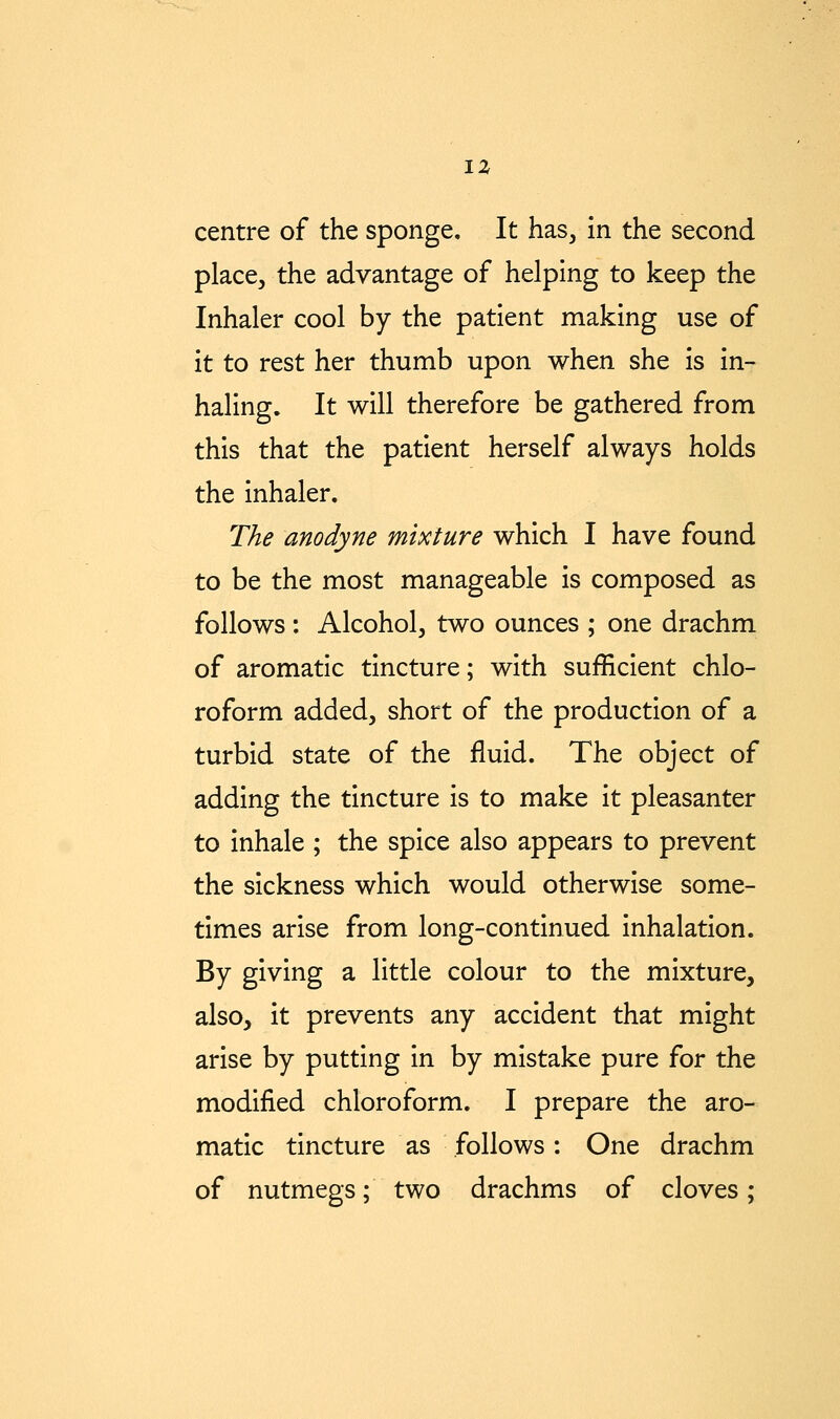 place, the advantage of helping to keep the Inhaler cool by the patient making use of it to rest her thumb upon when she is in- haling. It will therefore be gathered from this that the patient herself always holds the inhaler. The anodyne mixture which I have found to be the most manageable is composed as follows : Alcohol, two ounces ; one drachm of aromatic tincture; with sufficient chlo- roform added, short of the production of a turbid state of the fluid. The object of adding the tincture is to make it pleasanter to inhale ; the spice also appears to prevent the sickness which would otherwise some- times arise from long-continued inhalation. By giving a little colour to the mixture, also, it prevents any accident that might arise by putting in by mistake pure for the modified chloroform. I prepare the aro- matic tincture as follows: One drachm of nutmegs; two drachms of cloves;