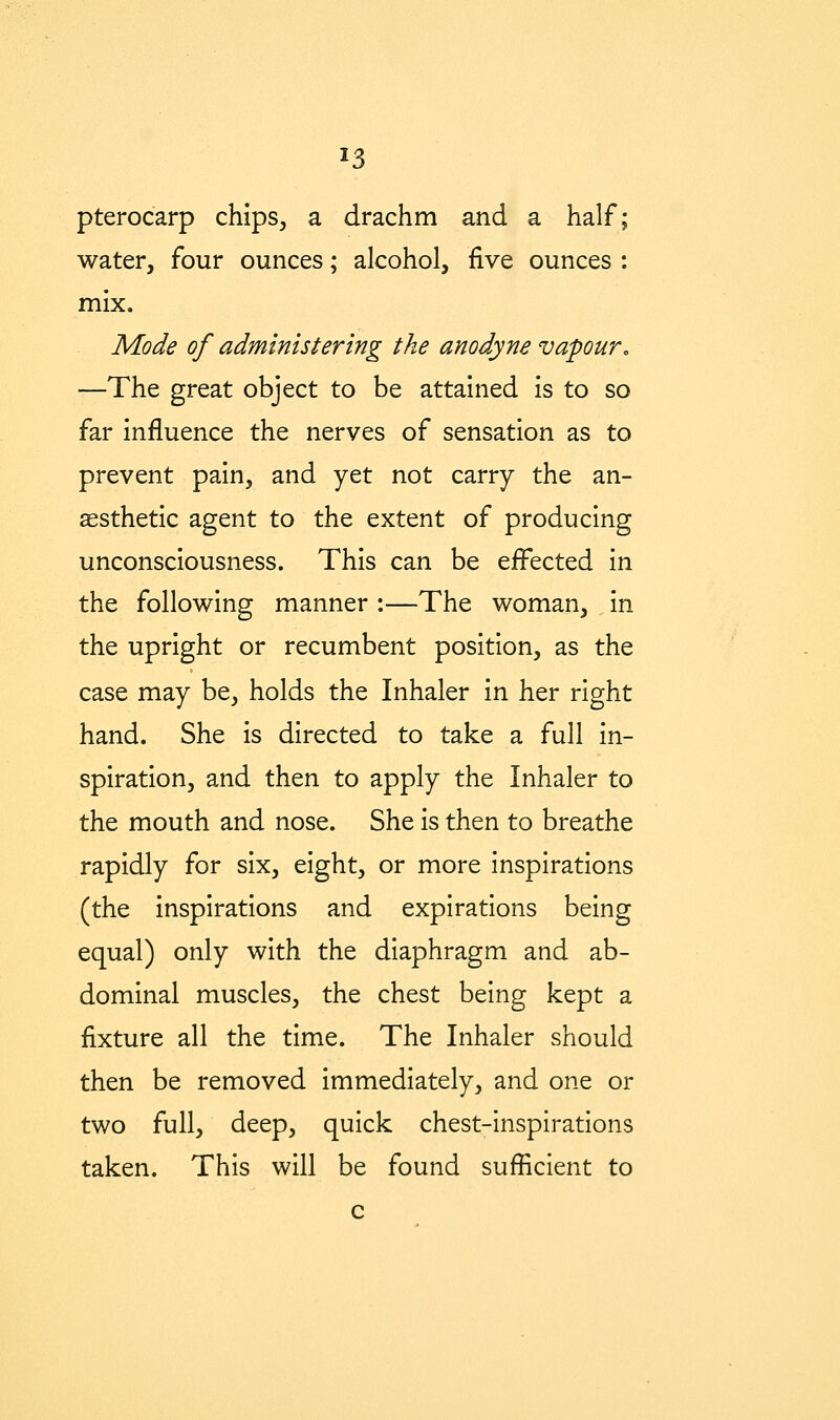 pterocarp chips, a drachm and a half; water, four ounces; alcohol, five ounces : mix. Mode of administering the anodyne vapour^ —The great object to be attained is to so far influence the nerves of sensation as to prevent pain, and yet not carry the an- aesthetic agent to the extent of producing unconsciousness. This can be effected in the following manner :—The woman, in the upright or recumbent position, as the case may be, holds the Inhaler in her right hand. She is directed to take a full in- spiration, and then to apply the Inhaler to the mouth and nose. She is then to breathe rapidly for six, eight, or more inspirations (the inspirations and expirations being equal) only with the diaphragm and ab- dominal muscles, the chest being kept a fixture all the time. The Inhaler should then be removed immediately, and one or two full, deep, quick chest-hispirations taken. This will be found sufficient to c