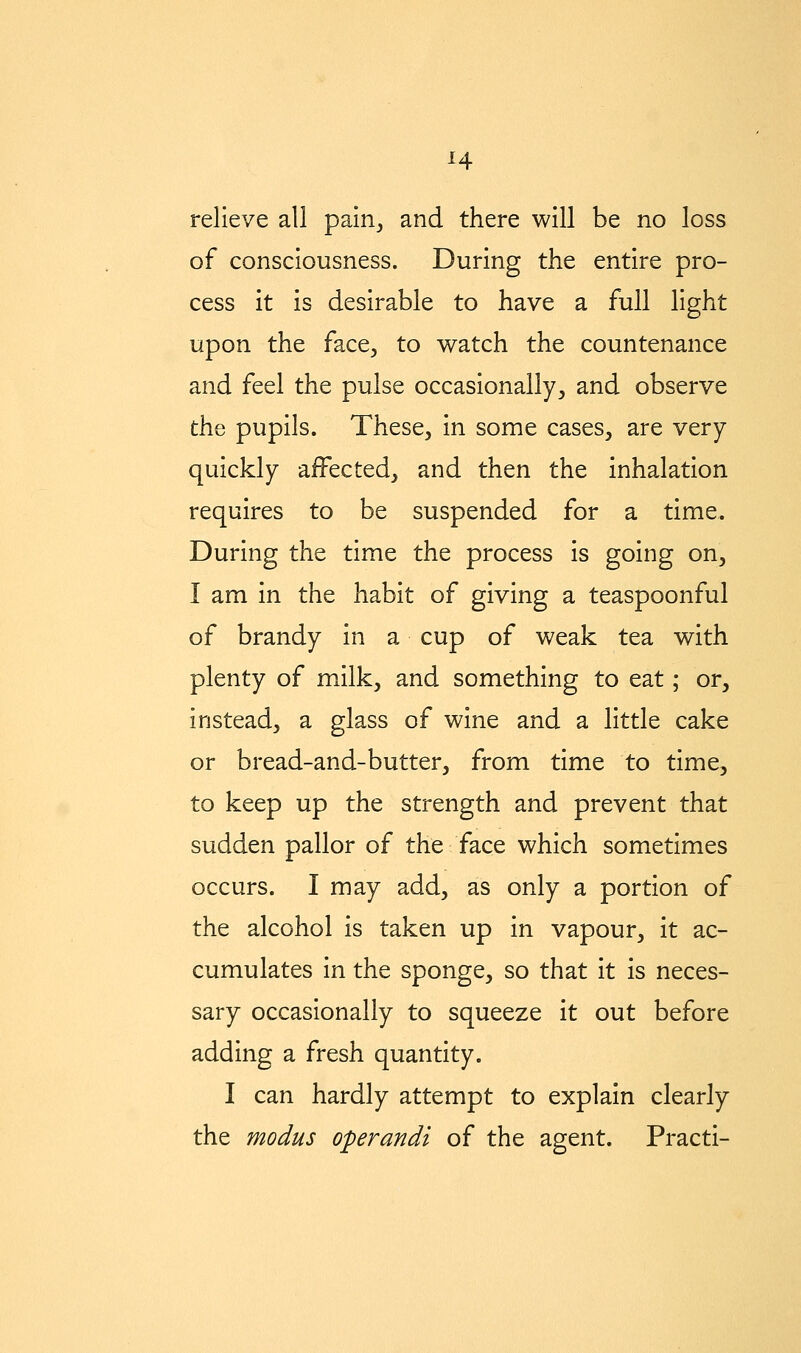 relieve all pairij and there will be no loss of consciousness. During the entire pro- cess it is desirable to have a full light upon the face^ to watch the countenance and feel the pulse occasionally, and observe the pupils. These, in some cases, are very quickly affected, and then the inhalation requires to be suspended for a time. During the time the process is going on, I am in the habit of giving a teaspoonful of brandy in a cup of weak tea with plenty of milk, and something to eat; or, instead, a glass of wine and a little cake or bread-and-butter, from time to time, to keep up the strength and prevent that sudden pallor of the face which sometimes occurs. I may add, as only a portion of the alcohol is taken up in vapour, it ac- cumulates in the sponge, so that it is neces- sary occasionally to squeeze it out before adding a fresh quantity. I can hardly attempt to explain clearly the modus operandi of the agent. Practi-