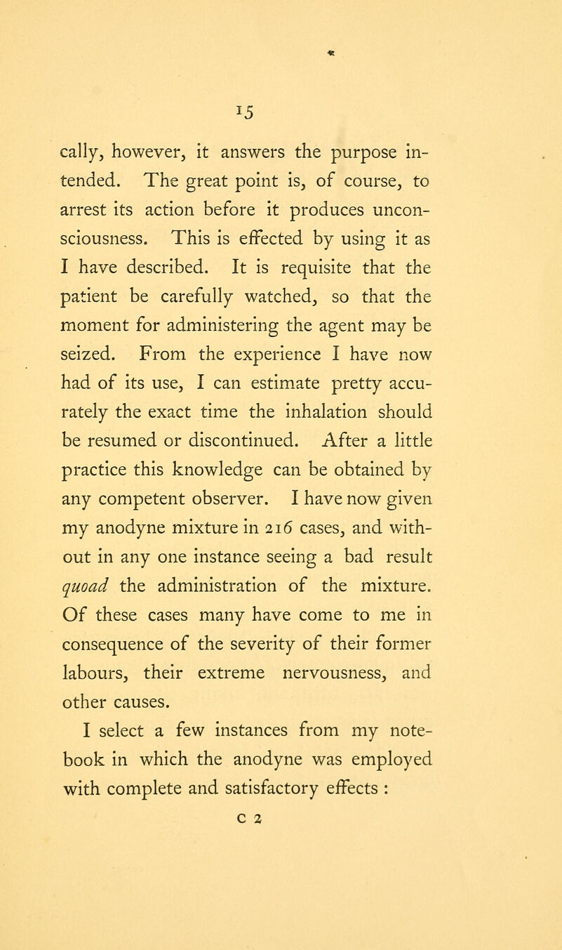 cally, however, it answers the purpose in- tended. The great point is, of course, to arrest its action before it produces uncon- sciousness. This is effected by using it as I have described. It is requisite that the patient be carefully watched, so that the moment for administering the agent may be seized. From the experience I have now had of its use, I can estimate pretty accu- rately the exact time the inhalation should be resumed or discontinued. After a little practice this knowledge can be obtained by any competent observer. I have now given my anodyne mixture in 216 cases, and with- out in any one instance seeing a bad result quoad the administration of the mixture. Of these cases many have come to me in consequence of the severity of their former labours, their extreme nervousness, and other causes. I select a few instances from my note- book in which the anodyne was employed with complete and satisfactory effects :