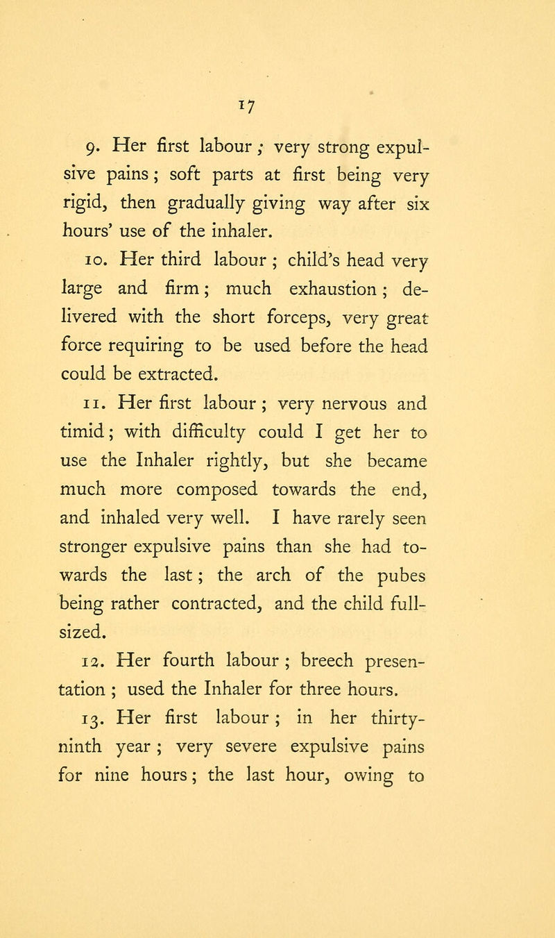 9. Her first labour; very strong expul- sive pains; soft parts at first being very rigid, then gradually giving way after six hours' use of the inhaler. 10. Her third labour ; child's head very large and firm; much exhaustion; de- livered with the short forceps, very great force requiring to be used before the head could be extracted. 11. Her first labour; very nervous and timid; with difficulty could I get her to use the Inhaler rightly, but she became much more composed towards the end, and inhaled very well. I have rarely seen stronger expulsive pains than she had to- wards the last; the arch of the pubes being rather contracted, and the child full- sized. i;^. Her fourth labour ; breech presen- tation ; used the Inhaler for three hours. 13. Her first labour; in her thirty- ninth year; very severe expulsive pains for nine hours; the last hour, owing to