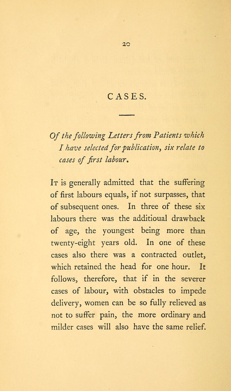 ZQ CASES. Of the following Letters from 'Patients which I have selected for 'publication^ six relate to cases of first labour^ It Is generally admitted that the suifferlng of first labours equals, if not surpasses, that of subsequent ones. In three of these six labours there was the additioual drawback of age, the youngest being more than twenty-eight years old. In one of these cases also there was a contracted outlet, which retained the head for one hour. It follows, therefore, that if in the severer cases of labour, with obstacles to impede delivery, women can be so fully relieved as not to suffer pain, the more ordinary and milder cases will also have the same relief.